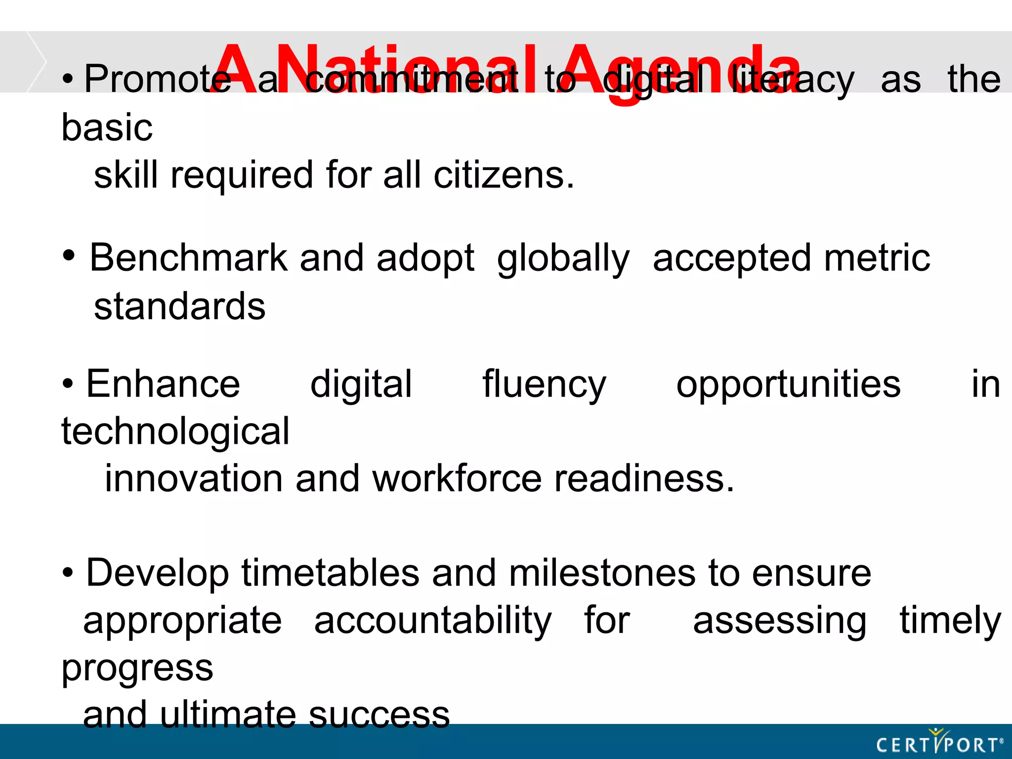 A National Agenda• Promote a commitment to digital literacy as the
basic
skill required for all citizens.
• Benchmark and adopt globally accepted metric
standards
• Enhance digital fluency opportunities in
technological
innovation and workforce readiness.
• Develop timetables and milestones to ensure
appropriate accountability for assessing timely
progress
and ultimate success
 