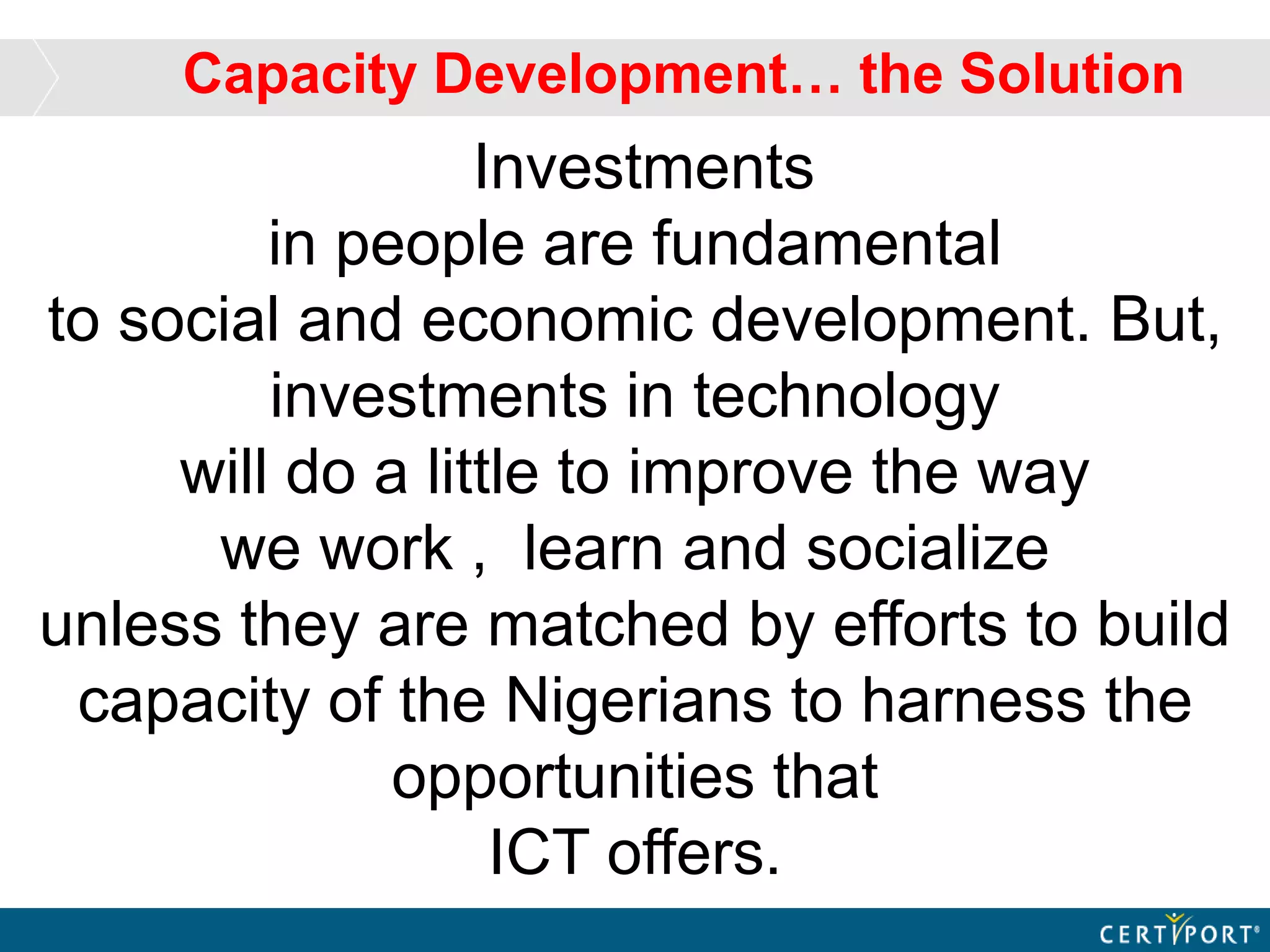 Investments
in people are fundamental
to social and economic development. But,
investments in technology
will do a little to improve the way
we work , learn and socialize
unless they are matched by efforts to build
capacity of the Nigerians to harness the
opportunities that
ICT offers.
Capacity Development… the Solution
 