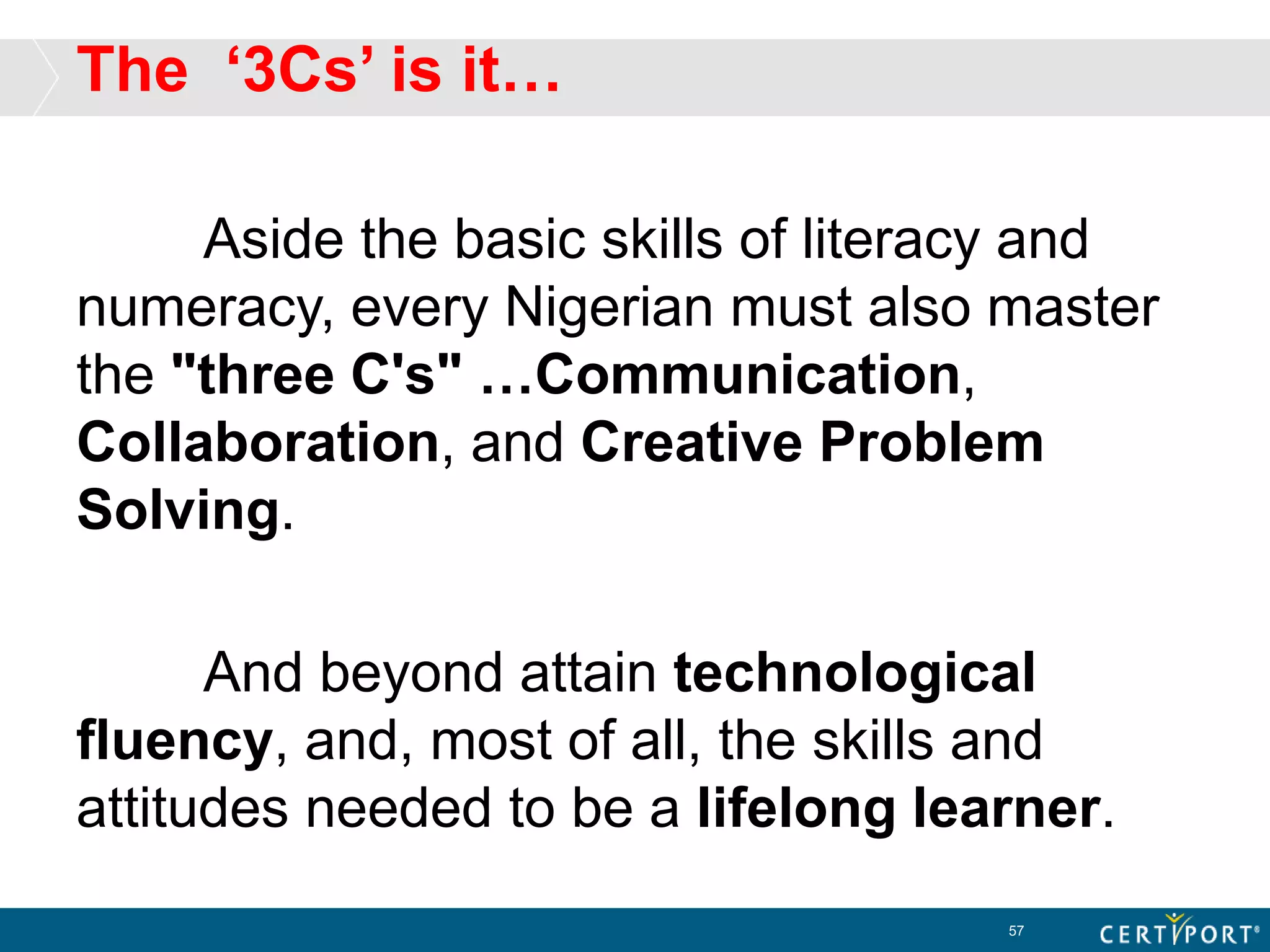 The ‘3Cs’ is it…
Aside the basic skills of literacy and
numeracy, every Nigerian must also master
the "three C's" …Communication,
Collaboration, and Creative Problem
Solving.
And beyond attain technological
fluency, and, most of all, the skills and
attitudes needed to be a lifelong learner.
57
 