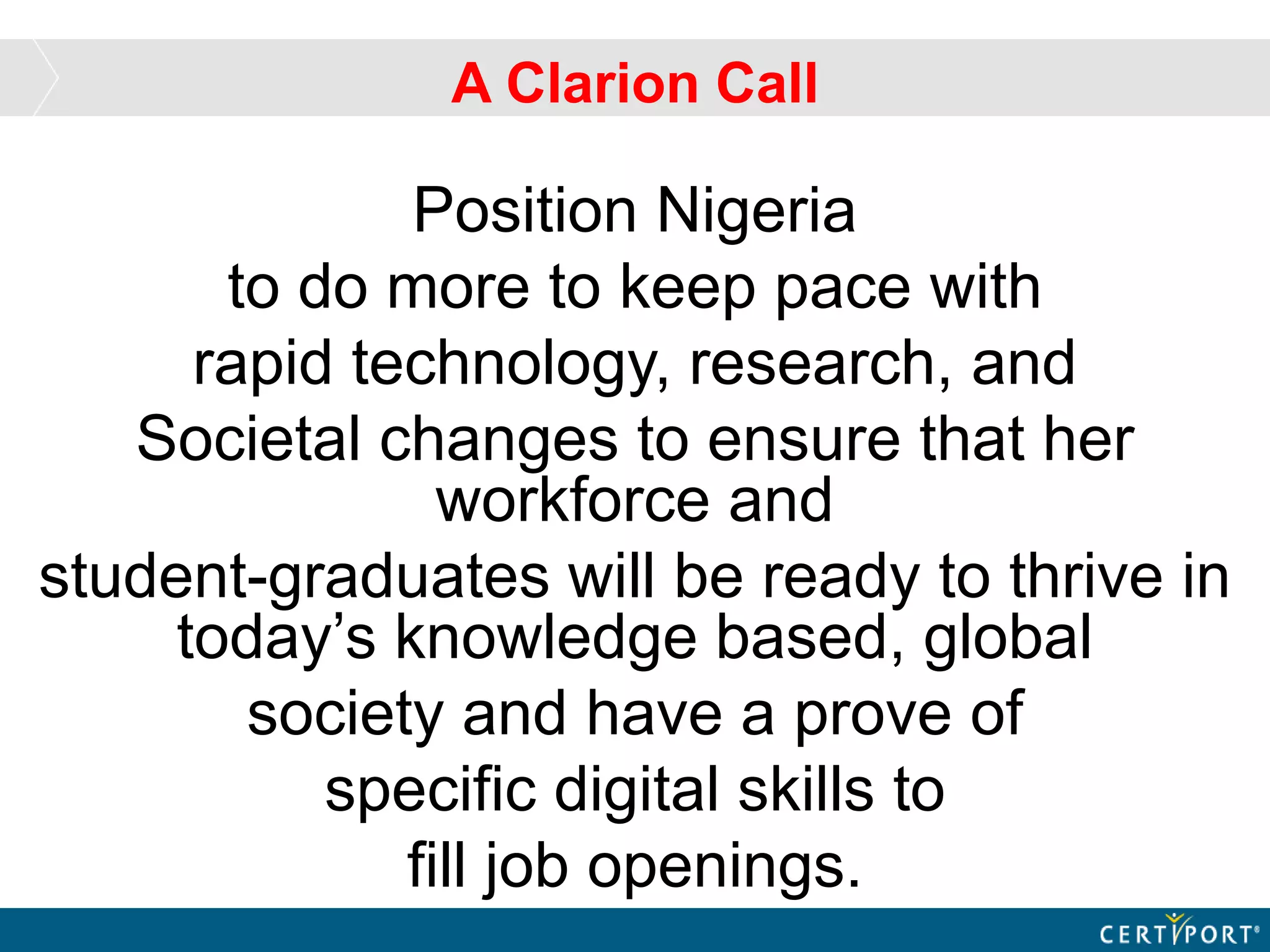 A Clarion Call
Position Nigeria
to do more to keep pace with
rapid technology, research, and
Societal changes to ensure that her
workforce and
student-graduates will be ready to thrive in
today’s knowledge based, global
society and have a prove of
specific digital skills to
fill job openings.
 
