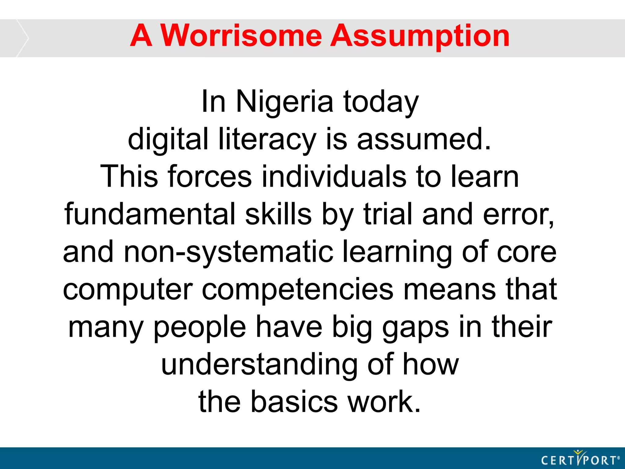 In Nigeria today
digital literacy is assumed.
This forces individuals to learn
fundamental skills by trial and error,
and non-systematic learning of core
computer competencies means that
many people have big gaps in their
understanding of how
the basics work.
A Worrisome Assumption
 