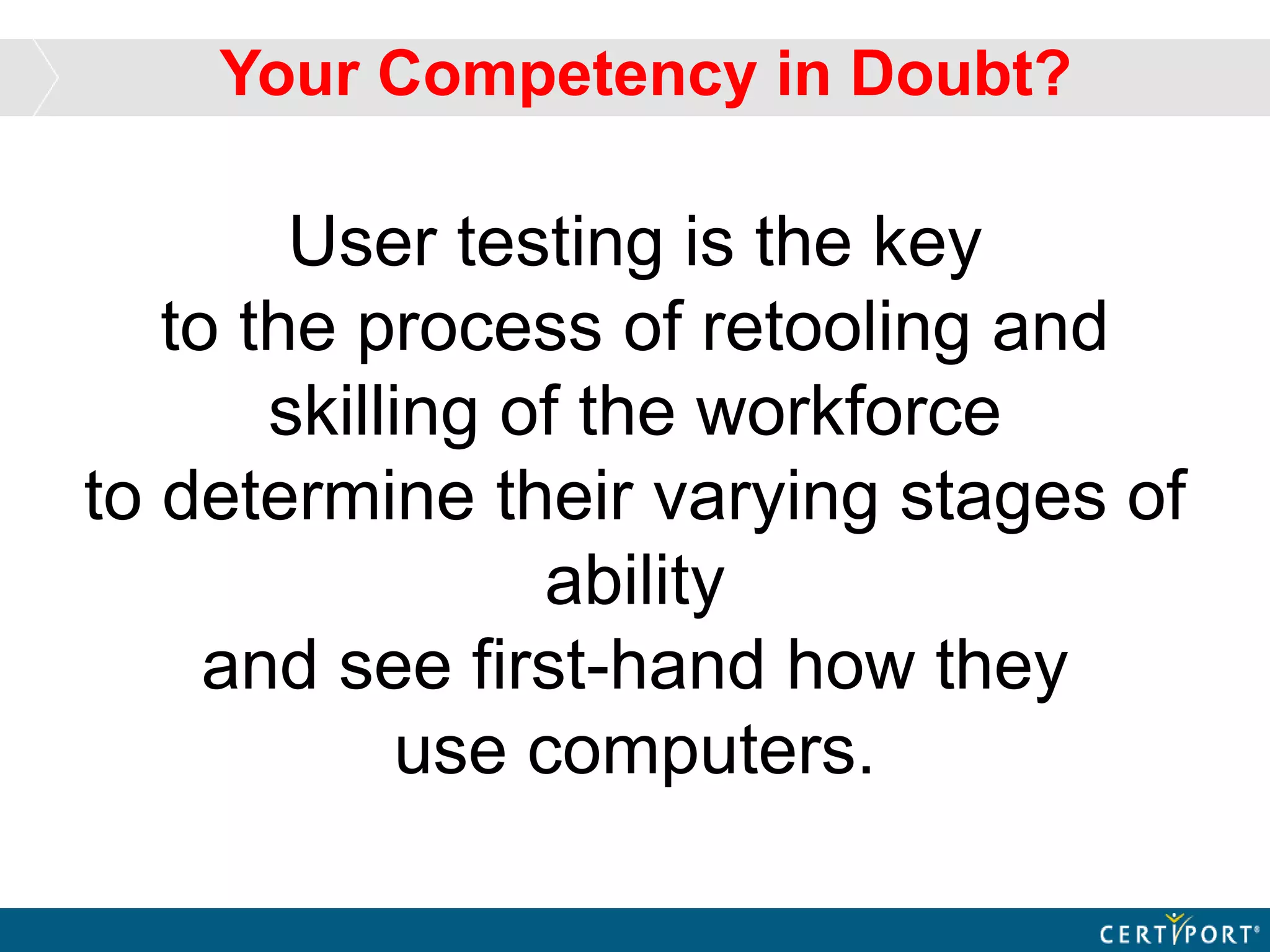 User testing is the key
to the process of retooling and
skilling of the workforce
to determine their varying stages of
ability
and see first-hand how they
use computers.
Your Competency in Doubt?
 