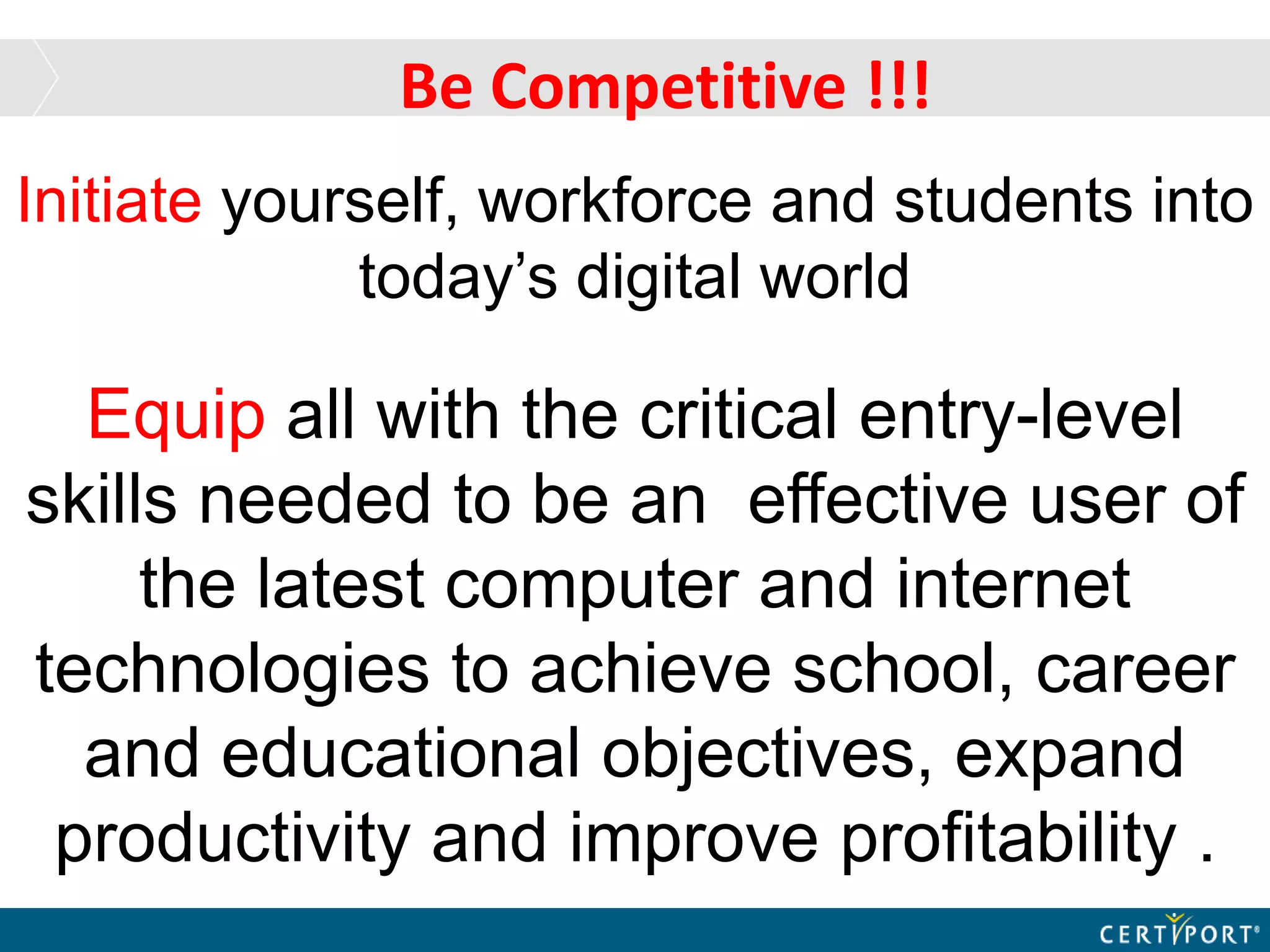 Be Competitive !!!
Initiate yourself, workforce and students into
today’s digital world
Equip all with the critical entry-level
skills needed to be an effective user of
the latest computer and internet
technologies to achieve school, career
and educational objectives, expand
productivity and improve profitability .
 