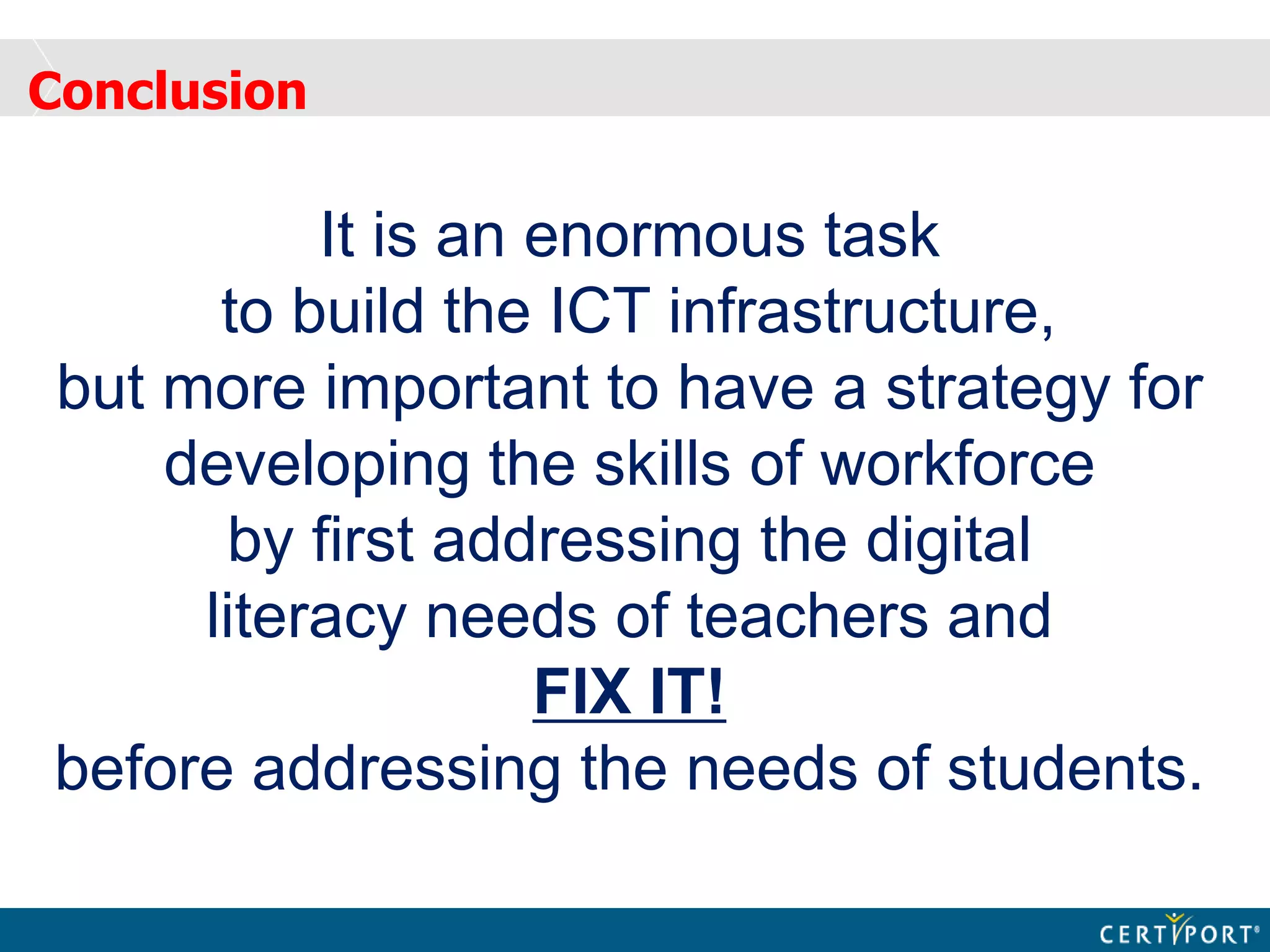 Conclusion
It is an enormous task
to build the ICT infrastructure,
but more important to have a strategy for
developing the skills of workforce
by first addressing the digital
literacy needs of teachers and
FIX IT!
before addressing the needs of students.
 