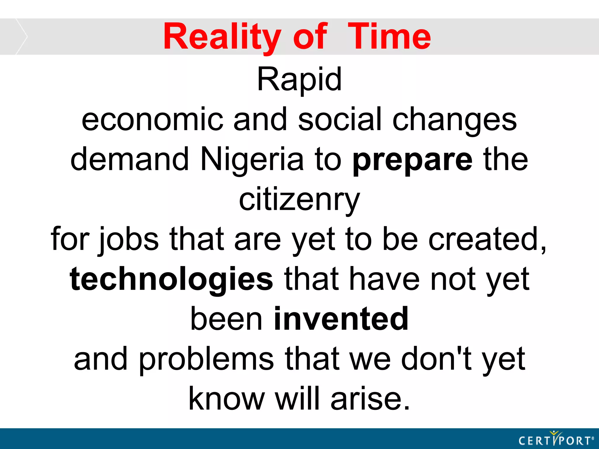Rapid
economic and social changes
demand Nigeria to prepare the
citizenry
for jobs that are yet to be created,
technologies that have not yet
been invented
and problems that we don't yet
know will arise.
Reality of Time
 