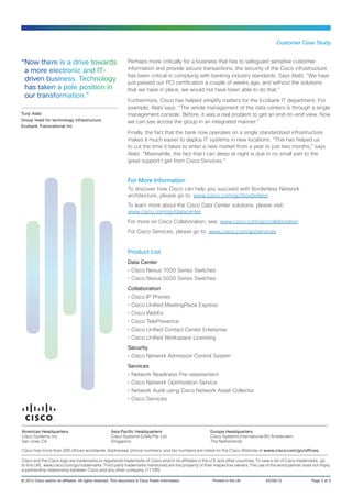 Customer Case Study


“Now there is a drive towards                                     Perhaps more critically for a business that has to safeguard sensitive customer
 a more electronic and IT-                                        information and provide secure transactions, the security of the Cisco infrastructure
                                                                  has been critical in complying with banking industry standards. Says Alabi: “We have
 driven business. Technology                                      just passed our PCI certification a couple of weeks ago, and without the solutions
 has taken a pole position in                                     that we have in place, we would not have been able to do that.”
 our transformation.”
                                                                  Furthermore, Cisco has helped simplify matters for the Ecobank IT department. For
                                                                  example, Alabi says: “The whole management of the data centers is through a single
Tunji Alabi                                                       management console. Before, it was a real problem to get an end-to-end view. Now
Group head for technology infrastructure                          we can see across the group in an integrated manner.”
Ecobank Transnational Inc
                                                                  Finally, the fact that the bank now operates on a single standardized infrastructure
                                                                  makes it much easier to deploy IT systems in new locations. “This has helped us
                                                                  to cut the time it takes to enter a new market from a year to just two months,” says
                                                                  Alabi. “Meanwhile, the fact that I can sleep at night is due in no small part to the
                                                                  great support I get from Cisco Services.”


                                                                  For More Information
                                                                  To discover how Cisco can help you succeed with Borderless Network
                                                                  architecture, please go to: www.cisco.com/go/borderless
                                                                  To learn more about the Cisco Data Center solutions, please visit:
                                                                  www.cisco.com/go/datacenter
                                                                  For more on Cisco Collaboration, see: www.cisco.com/go/collaboration
                                                                  For Cisco Services, please go to: www.cisco.com/go/services


                                                                  Product List
                                                                  Data Center
                                                                  •	Cisco Nexus 7000 Series Switches
                                                                  •	Cisco Nexus 5000 Series Switches
                                                                  Collaboration
                                                                  •	Cisco IP Phones
                                                                  •	Cisco Unified MeetingPlace Express
                                                                  •	Cisco WebEx
                                                                  •	Cisco TelePresence
                                                                  •	Cisco Unified Contact Center Enterprise
                                                                  •	Cisco Unified Workspace Licensing
                                                                  Security
                                                                  •	Cisco Network Admission Control System
                                                                  Services
                                                                  •	Network Readiness Pre-assessment
                                                                  •	Cisco Network Optimization Service.
                                                                  •	Network Audit using Cisco Network Asset Collector
                                                                  •	Cisco Services




Americas Headquarters                                   Asia Pacific Headquarters                      Europe Headquarters
Cisco Systems, Inc.                                     Cisco Systems (USA) Pte. Ltd.                  Cisco Systems International BV Amsterdam,
San Jose, CA                                            Singapore                                      The Netherlands

Cisco has more than 200 offices worldwide. Addresses, phone numbers, and fax numbers are listed on the Cisco Website at www.cisco.com/go/offices.

Cisco and the Cisco logo are trademarks or registered trademarks of Cisco and/or its affiliates in the U.S. and other countries. To view a list of Cisco trademarks, go
to this URL: www.cisco.com/go/trademarks. Third party trademarks mentioned are the property of their respective owners. The use of the word partner does not imply
a partnership relationship between Cisco and any other company. (1110R)

© 2012 Cisco and/or its affiliates. All rights reserved. This document is Cisco Public Information.	    Printed in the UK	          ES/08/12	                Page 3 of 3
 