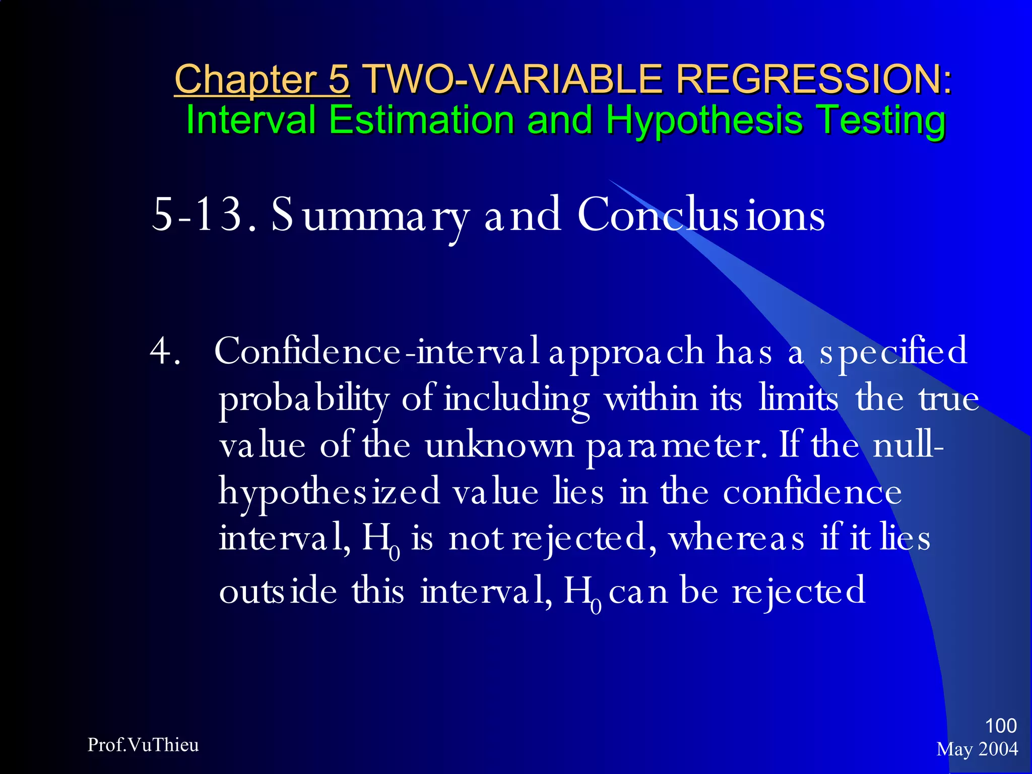 Chapter 5  TWO-VARIABLE REGRESSION:   Interval Estimation and Hypothesis Testing 5-13. Summary and Conclusions 4.  Confidence-interval approach has a specified probability of including within its limits the true value of the unknown parameter. If the null-hypothesized value lies in the confidence interval, H 0  is not rejected, whereas if it lies outside this interval, H 0  can be rejected May 2004 Prof.VuThieu 