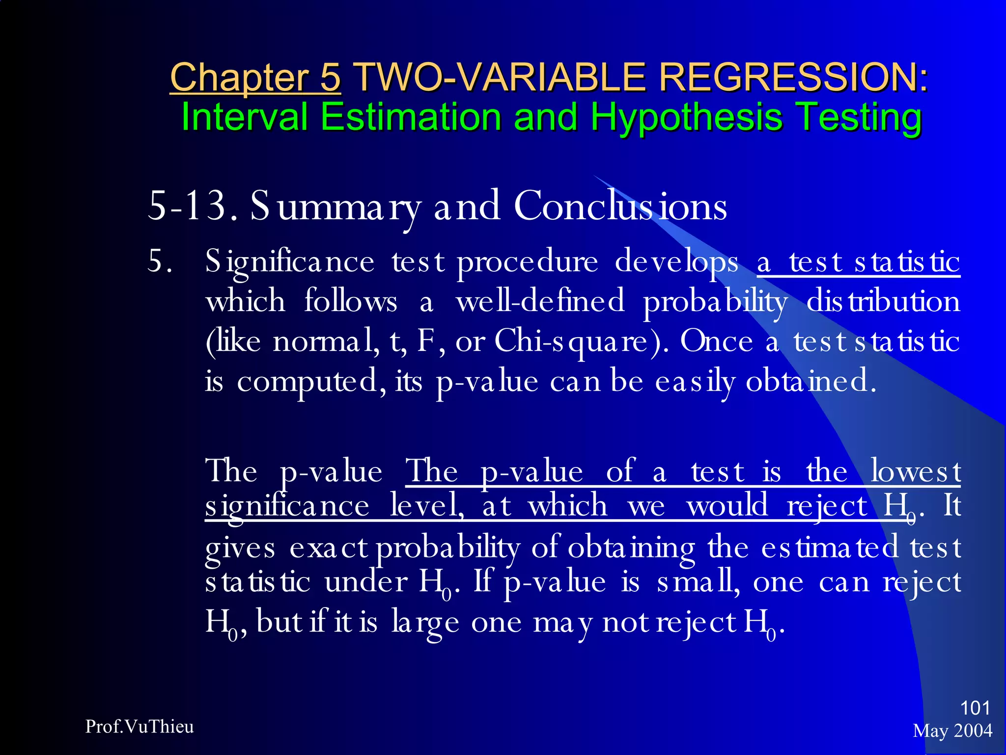 Chapter 5  TWO-VARIABLE REGRESSION:   Interval Estimation and Hypothesis Testing 5-13. Summary and Conclusions 5. Significance test procedure develops  a test statistic  which follows a well-defined probability distribution (like normal, t, F, or Chi-square). Once a test statistic is computed, its p-value can be easily obtained.  The p-value  The p-value of a test is the lowest significance level, at which we would reject H 0 . It gives exact probability of obtaining the estimated test statistic under H 0 . If p-value is small, one can reject H 0 , but if it is large one may not reject H 0 .  May 2004 Prof.VuThieu 