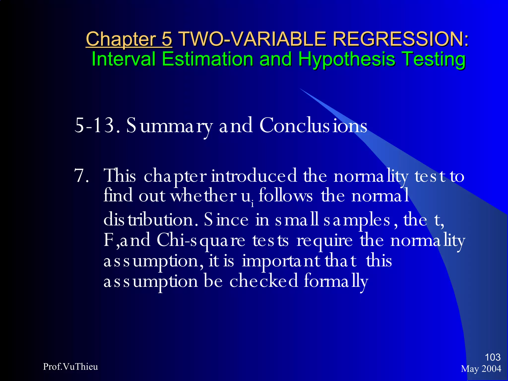 Chapter 5  TWO-VARIABLE REGRESSION:   Interval Estimation and Hypothesis Testing 5-13. Summary and Conclusions   7. This chapter introduced the normality test to find out whether u i  follows the normal distribution. Since in small samples, the t, F,and Chi-square tests require the normality assumption, it is important that  this assumption be checked formally May 2004 Prof.VuThieu 