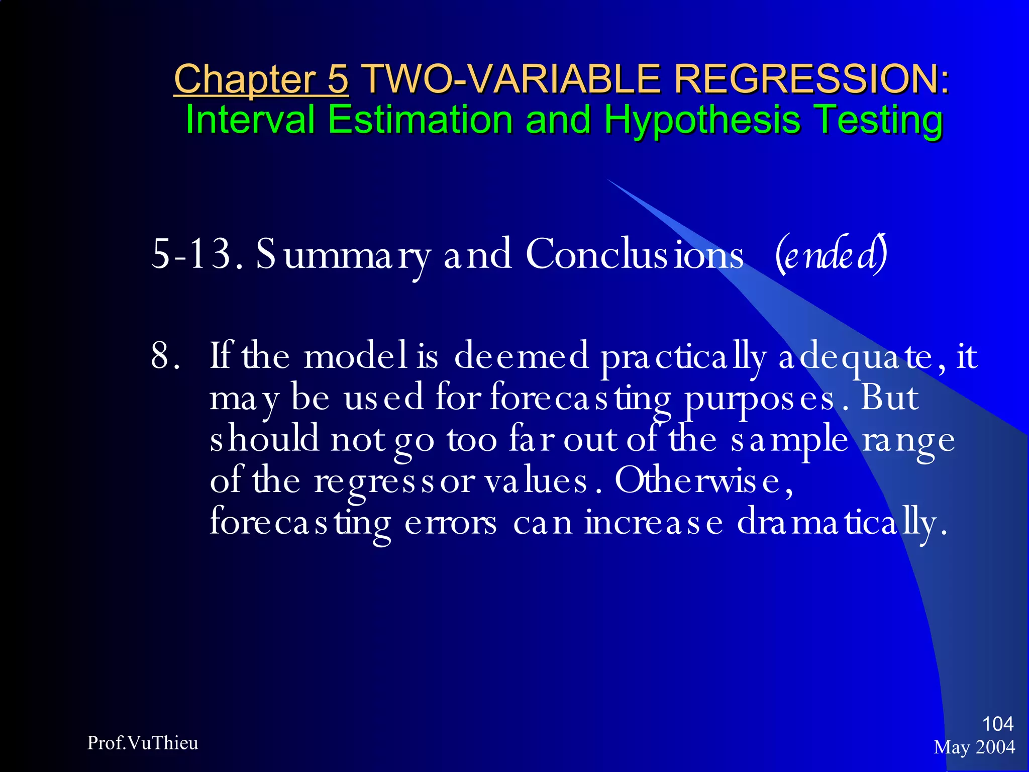 Chapter 5  TWO-VARIABLE REGRESSION:   Interval Estimation and Hypothesis Testing 5-13. Summary and Conclusions  (ended) 8. If the model is deemed practically adequate, it may be used for forecasting purposes. But should not go too far out of the sample range of the regressor values. Otherwise, forecasting errors can increase dramatically. May 2004 Prof.VuThieu 