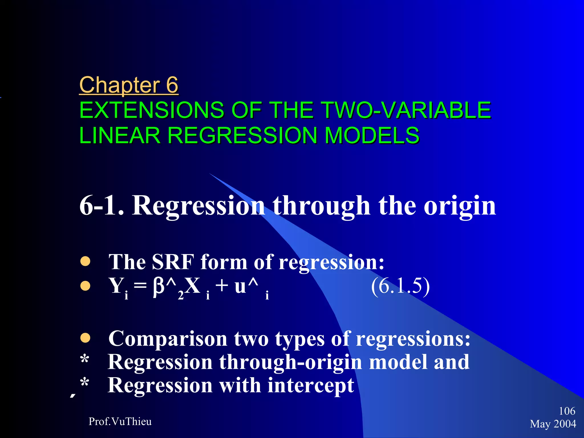 Chapter 6   EXTENSIONS OF THE TWO-VARIABLE LINEAR REGRESSION MODELS 6-1. Regression through the origin The SRF form of regression:  Y i  =   ^ 2 X  i  + u^  i   (6.1.5)   Comparison two types of regressions:  *  Regression through-origin model and  *  Regression with intercept   May 2004 Prof.VuThieu 