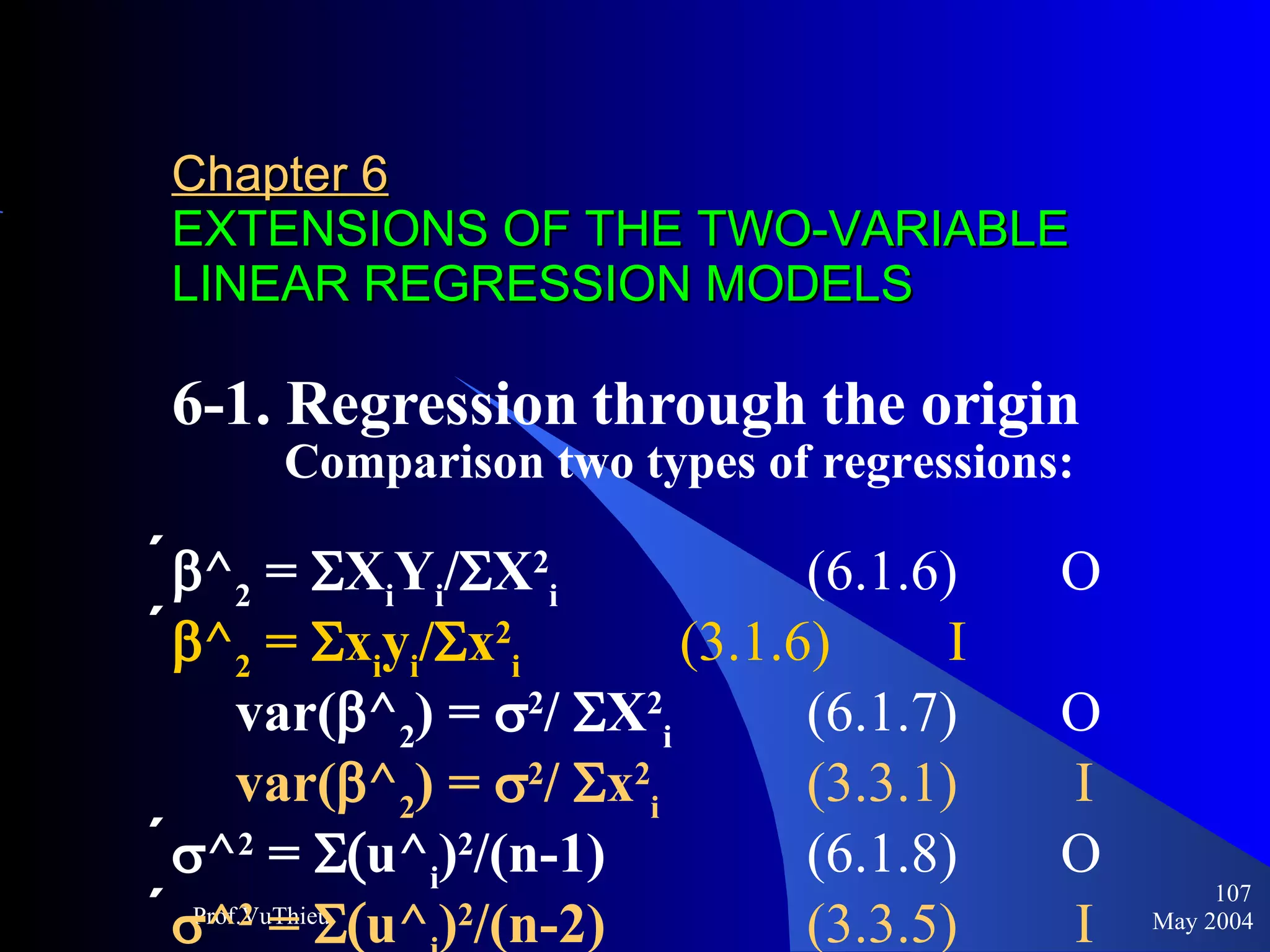 Chapter 6   EXTENSIONS OF THE TWO-VARIABLE LINEAR REGRESSION MODELS 6-1. Regression through the origin     Comparison two types of regressions:   ^ 2  =   X i Y i /  X 2 i   (6.1.6)  O   ^ 2  =   x i y i /  x 2 i   (3.1.6)  I var(  ^ 2 ) =   2 /  X 2 i  (6.1.7) O var(  ^ 2 ) =   2 /  x 2 i  (3.3.1)  I  ^ 2  =   u^ i ) 2 /(n-1)  (6.1.8) O   ^ 2  =   u^ i ) 2 /(n-2)  (3.3.5)   I  May 2004 Prof.VuThieu 