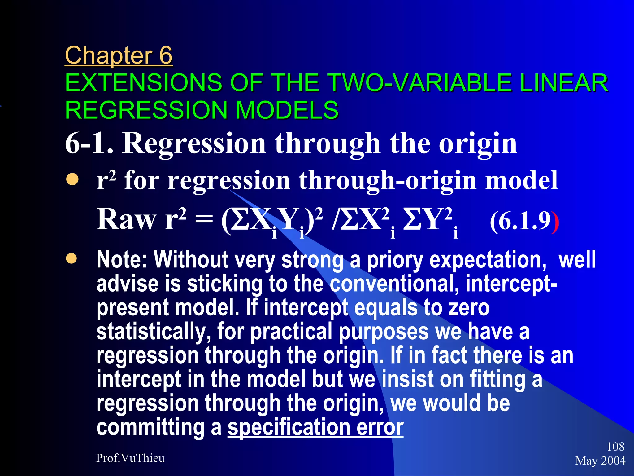 Chapter 6   EXTENSIONS OF THE TWO-VARIABLE LINEAR REGRESSION MODELS 6-1. Regression through the origin r 2  for regression through-origin model Raw r 2  = (  X i Y i ) 2  /  X 2 i  Y 2 i   (6.1.9 ) Note: Without very strong a priory expectation,  well advise is sticking to the conventional, intercept-present model. If intercept equals to zero statistically, for practical purposes we have a regression through the origin. If in fact there is an intercept in the model but we insist on fitting a regression through the origin, we would be committing a  specification error   May 2004 Prof.VuThieu 