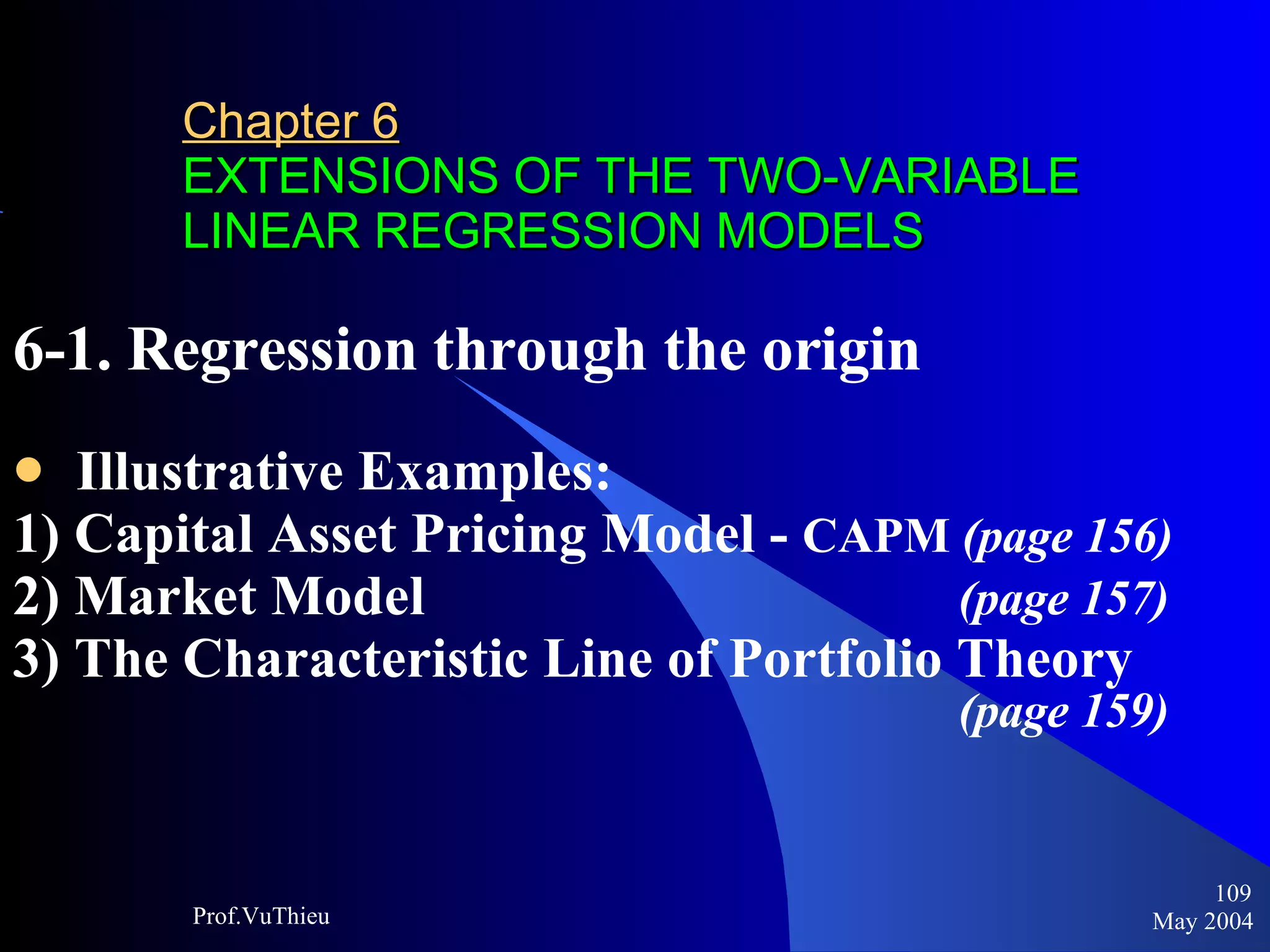 Chapter 6   EXTENSIONS OF THE TWO-VARIABLE LINEAR REGRESSION MODELS 6-1. Regression through the origin Illustrative Examples: 1) Capital Asset Pricing Model -  CAPM  (page 156) 2) Market Model      (page 157) 3) The Characteristic Line of Portfolio Theory        (page 159) May 2004 Prof.VuThieu 