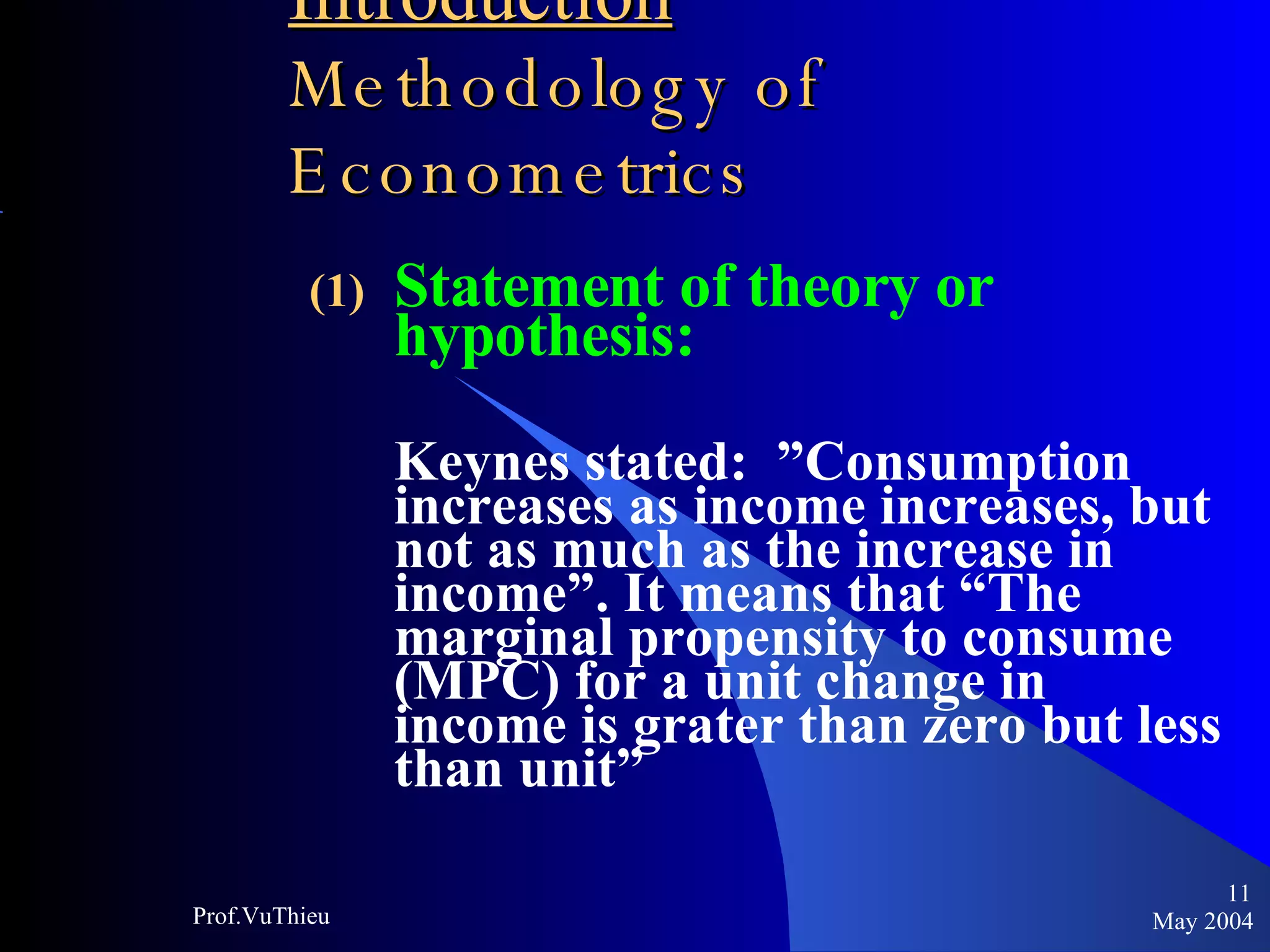 Introduction   Methodology of Econometrics Statement of theory or hypothesis: Keynes stated:  ”Consumption increases as income increases, but not as much as the increase in income”. It means that “The marginal propensity to consume (MPC) for a unit change in income is grater than zero but less than unit”  May 2004 Prof.VuThieu 
