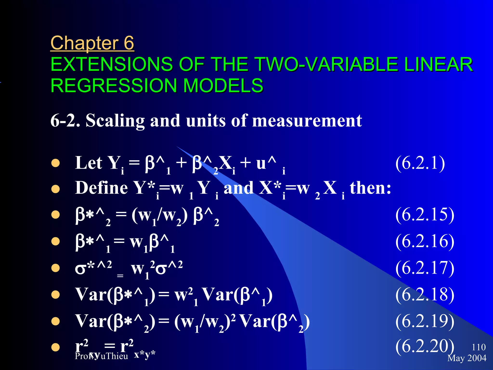 Chapter 6   EXTENSIONS OF THE TWO-VARIABLE LINEAR REGRESSION MODELS 6-2. Scaling and units of measurement Let Y i  =   ^ 1  +   ^ 2 X i  + u^  i   (6.2.1) Define Y* i =w  1  Y  i  and X* i =w  2  X  i  then:  ^ 2  = (w 1 /w 2 )  ^ 2     (6.2.15)  ^ 1  = w 1  ^ 1   (6.2.16)  *^ 2   =  w 1 2  ^ 2 (6.2.17) Var(  ^ 1 )   = w 2 1  Var(  ^ 1 ) (6.2.18) Var(  ^ 2 )   = (w 1 /w 2 ) 2   Var(  ^ 2 )  (6.2.19) r 2 xy  = r 2 x*y*   (6.2.20) May 2004 Prof.VuThieu 