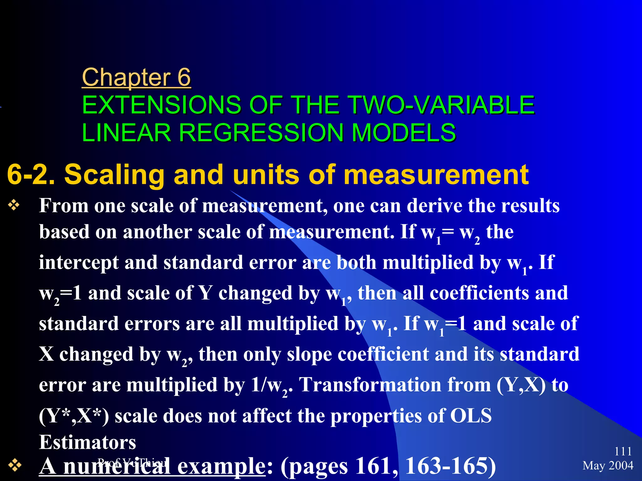 Chapter 6   EXTENSIONS OF THE TWO-VARIABLE LINEAR REGRESSION MODELS 6-2. Scaling and units of measurement From one scale of measurement, one can derive the results based on another scale of measurement. If w 1 = w 2  the intercept and standard error are both multiplied by w 1 . If w 2 =1 and scale of Y changed by w 1 , then all coefficients and standard errors are all multiplied by w 1 . If w 1 =1 and scale of X changed by w 2 , then only slope coefficient and its standard error are multiplied by 1/w 2 . Transformation from (Y,X) to (Y*,X*) scale does not affect the properties of OLS Estimators A numerical example : (pages 161, 163-165) May 2004 Prof.VuThieu 