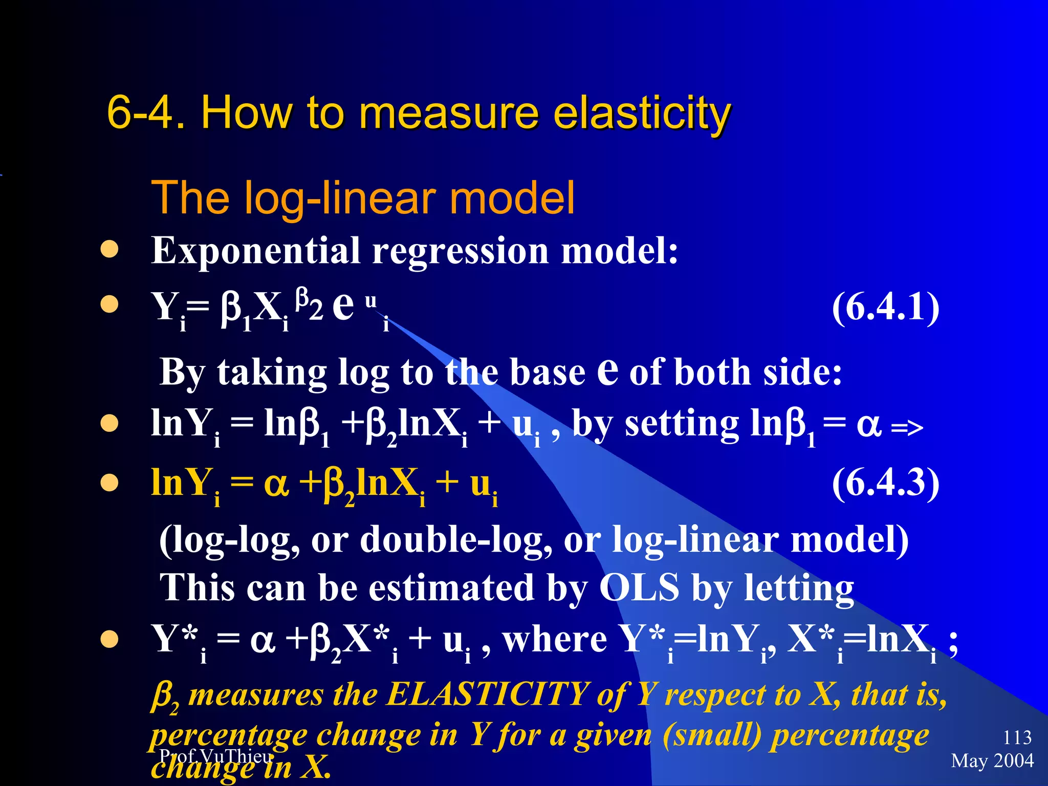 6-4. How to measure elasticity   The log-linear model Exponential regression model:  Y i =   1 X i    e   u  i   (6.4.1) By taking log to the base  e  of both side: lnY i  = ln  1  +  2 lnX i  + u i  , by setting ln  1  =    lnY i  =    +  2 lnX i  + u i   (6.4.3)  (log-log, or double-log, or log-linear model) This can be estimated by OLS by letting  Y* i  =    +  2 X* i  + u i  , where Y* i =lnY i , X* i =lnX i  ;  2  measures the ELASTICITY of Y respect to X, that is, percentage change in Y for a given (small) percentage change in X. May 2004 Prof.VuThieu 