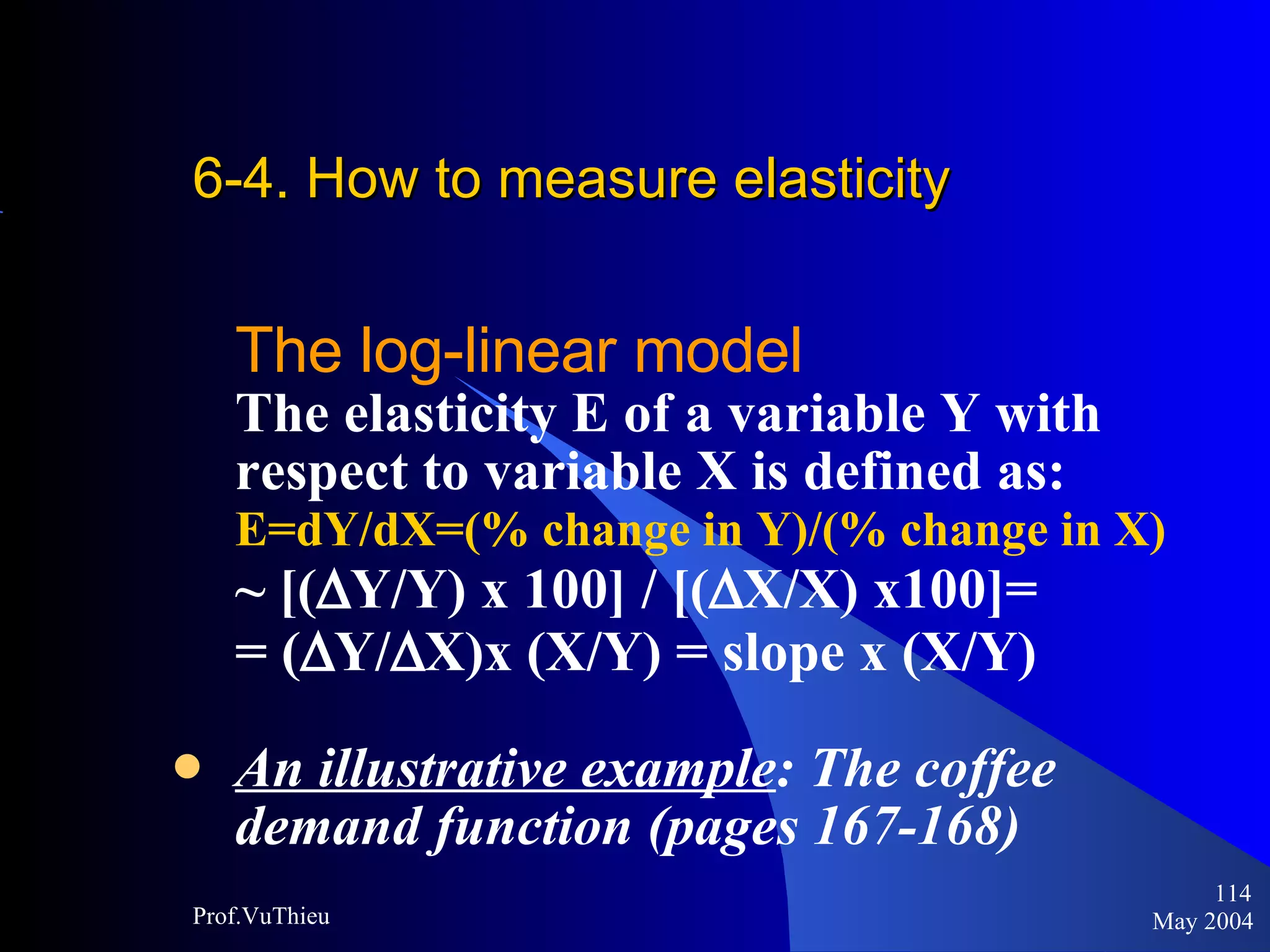 6-4. How to measure elasticity   The log-linear model The elasticity E of a variable Y with  respect to variable X is defined as: E=dY/dX=(% change in Y)/(% change in X) ~ [(  Y/Y) x 100] / [(  X/X) x100]=  = (  Y/  X)x (X/Y) = slope x (X/Y)   An illustrative example : The coffee  demand function (pages 167-168) May 2004 Prof.VuThieu 