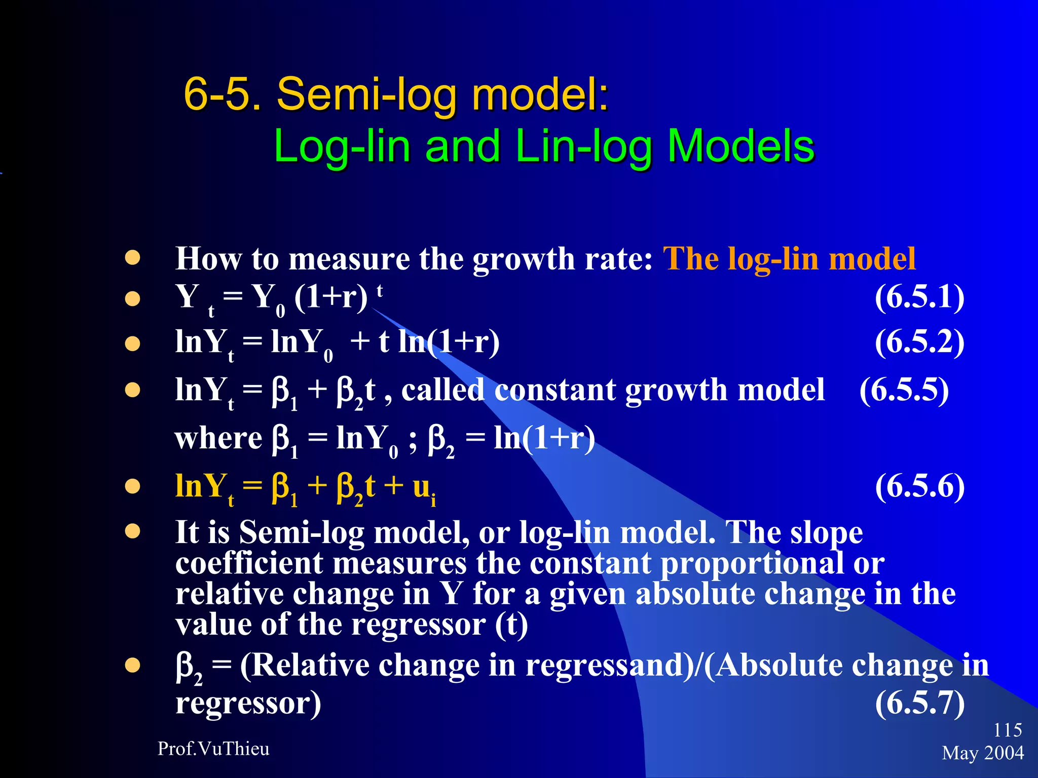 6-5. Semi-log model :    Log-lin and Lin-log Models How to measure the growth rate:  The log-lin model Y  t  = Y 0  (1+r)  t     (6.5.1)  lnY t  = lnY 0   + t ln(1+r)    (6.5.2)  lnY t  =     +   2 t , called constant growth model  (6.5.5) where   1  = lnY 0  ;   2  = ln(1+r)  lnY t  =     +   2 t + u i     (6.5.6)  It is Semi-log model, or log-lin model. The slope coefficient measures the constant proportional or relative change in Y for a given absolute change in the value of the regressor (t)  2  = (Relative change in regressand)/(Absolute change in regressor)    (6.5.7) May 2004 Prof.VuThieu 