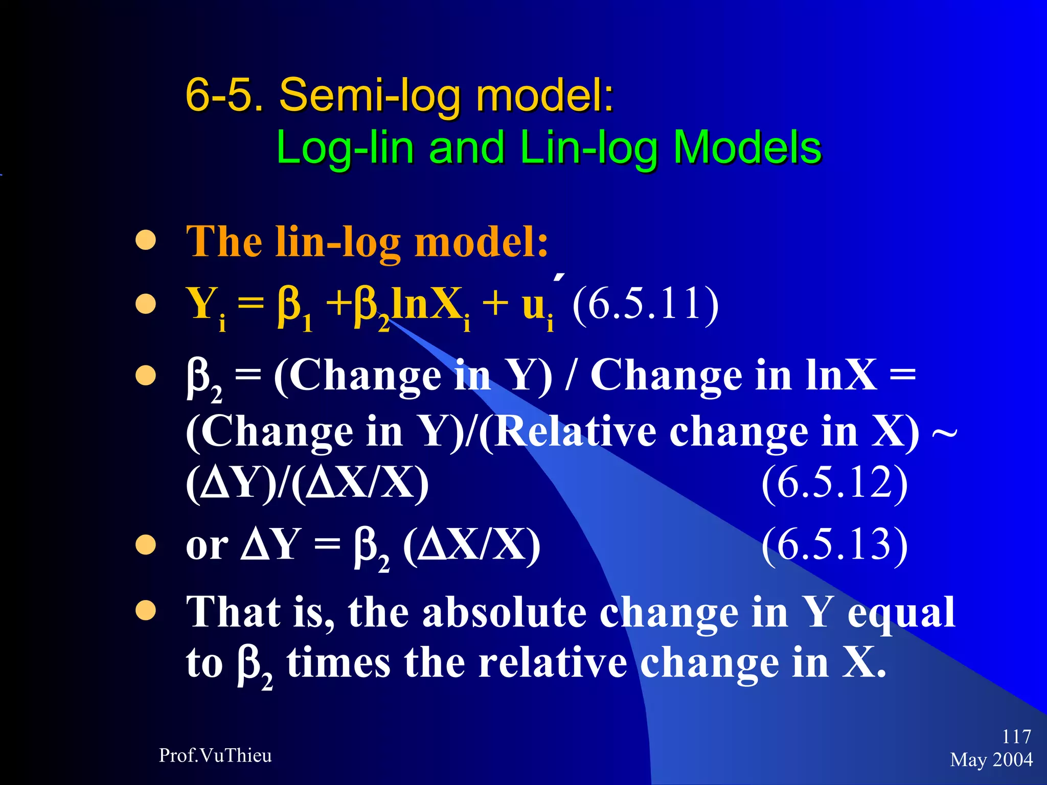6-5. Semi-log model :    Log-lin and Lin-log Models The lin-log model: Y i  =   1  +  2 lnX i  + u i   (6.5.11)   2  = (Change in Y) / Change in lnX = (Change in Y)/(Relative change in X) ~ (  Y)/(  X/X)  (6.5.12) or   Y =   2  (  X/X)  (6.5.13)   That is, the absolute change in Y equal to   2  times the relative change in X.   May 2004 Prof.VuThieu 
