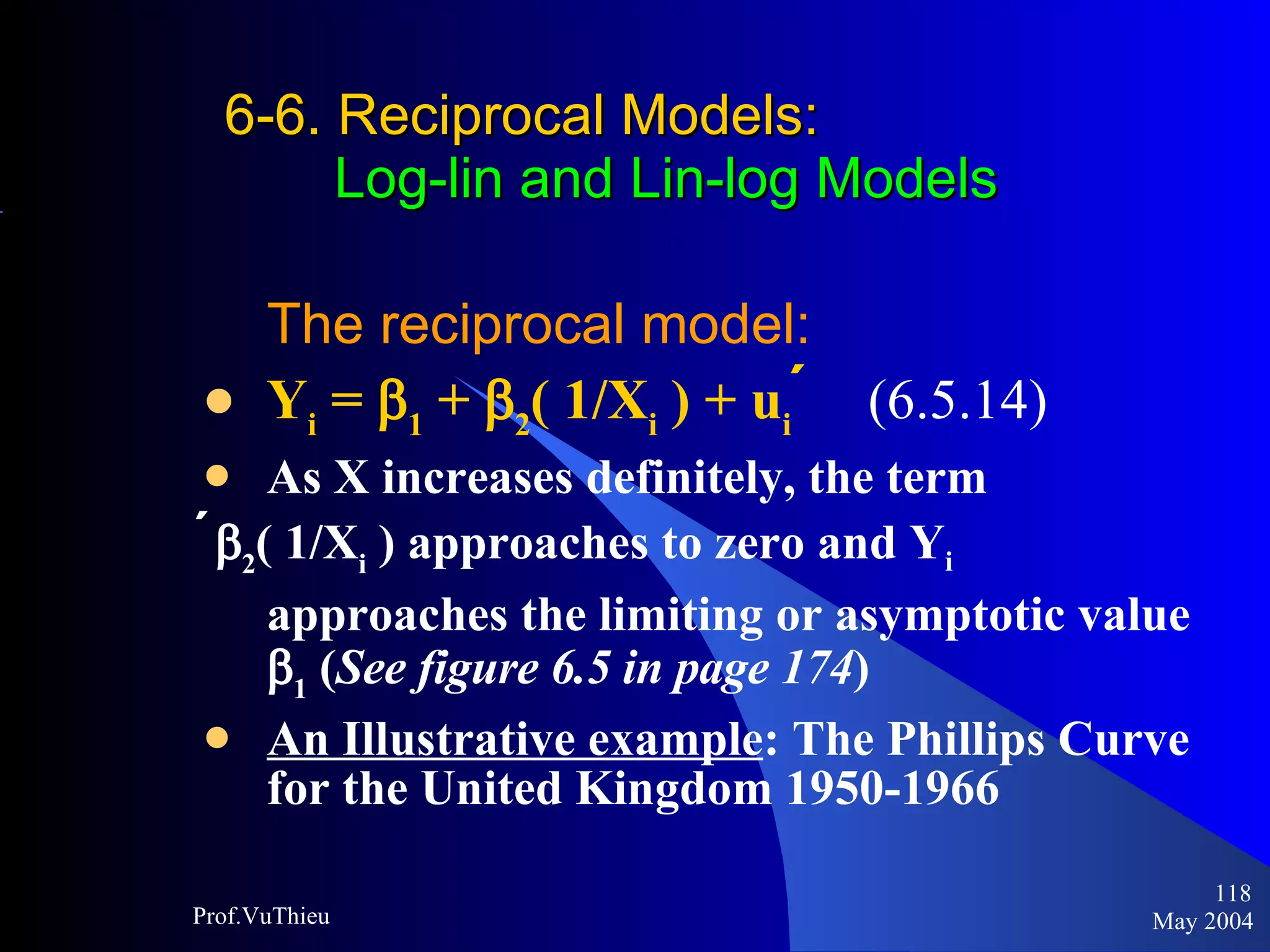 6-6. Reciprocal Models :     Log-lin and Lin-log Models The reciprocal model: Y i  =   1  +   2 ( 1/X i  ) + u i    (6.5.14)   As X increases definitely, the term   2 ( 1/X i  ) approaches to zero and Y i   approaches the limiting or asymptotic value   1  ( See figure 6.5 in page 174 ) An Illustrative example : The Phillips Curve for the United Kingdom 1950-1966  May 2004 Prof.VuThieu 