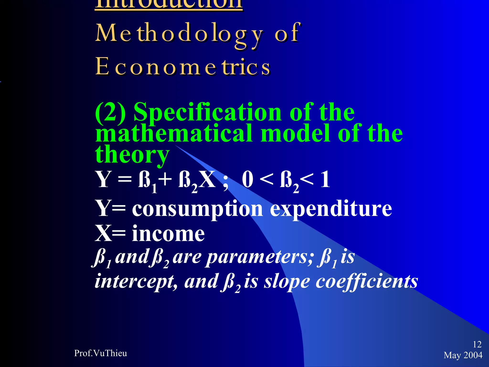 Introduction   Methodology of Econometrics (2) Specification of the mathematical model of the theory Y = ß 1 + ß 2 X ;  0 < ß 2 < 1 Y= consumption expenditure X= income ß 1  and   ß 2  are parameters; ß 1  is intercept, and ß 2  is slope coefficients May 2004 Prof.VuThieu 