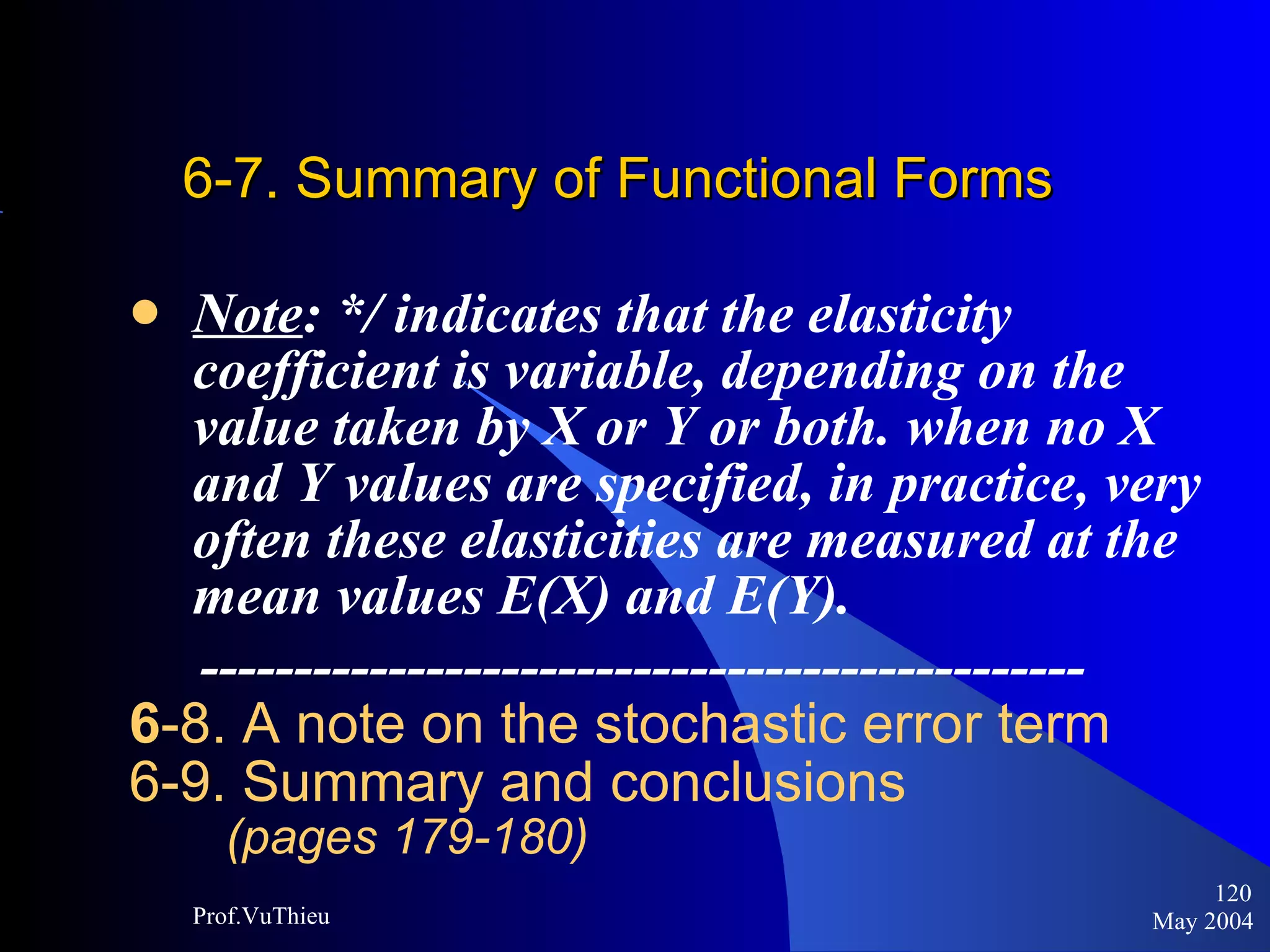 6-7. Summary of Functional Forms Note : */ indicates that the elasticity coefficient is variable, depending on the value taken by X or Y or both. when no X and Y values are specified, in practice, very often these elasticities are measured at the mean values E(X) and E(Y).  ----------------------------------------------- 6 -8. A note on the stochastic error term 6-9. Summary and conclusions  (pages 179-180) May 2004 Prof.VuThieu 