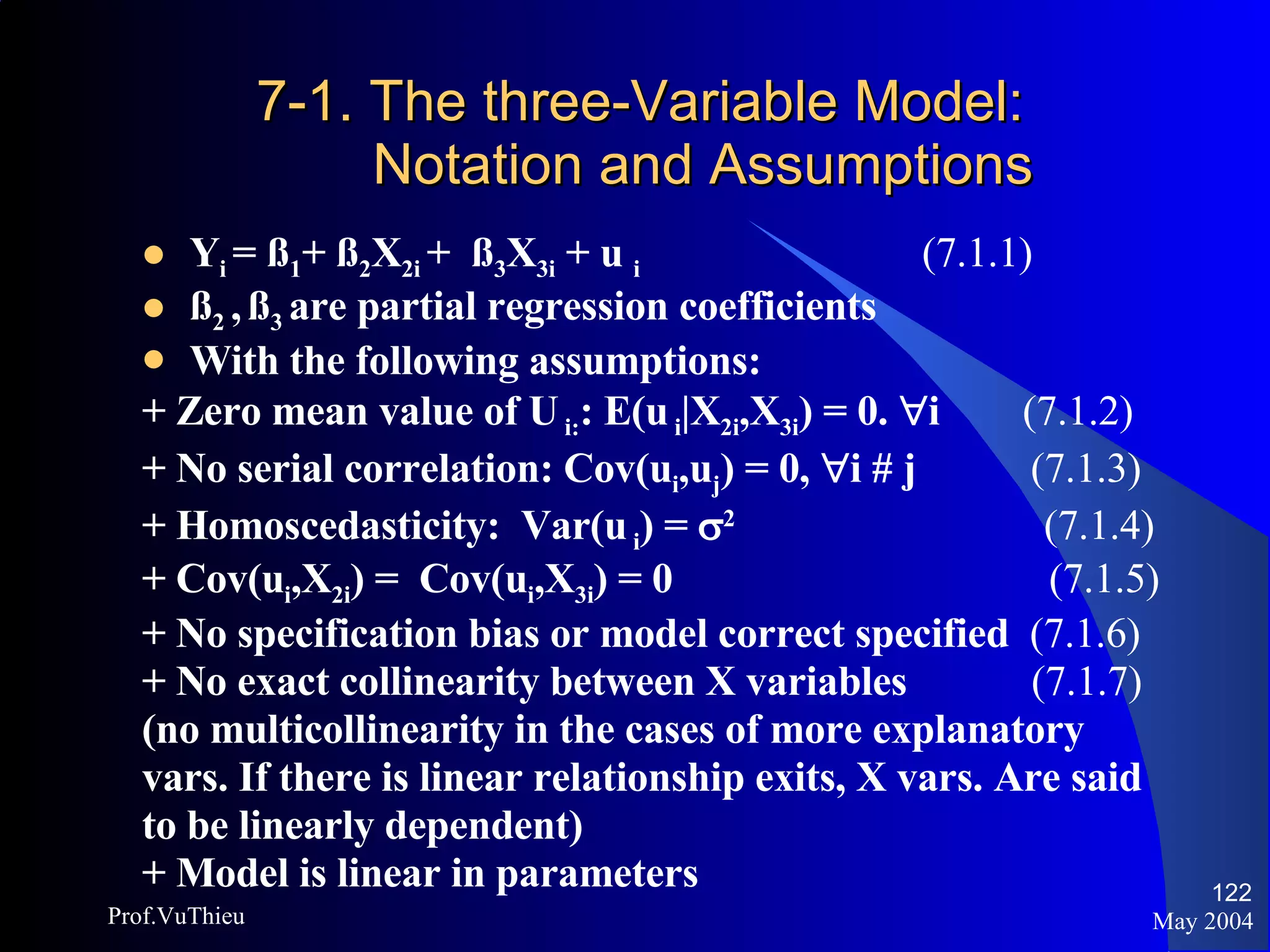 7-1. The three-Variable Model: Notation and Assumptions Y i  = ß 1 + ß 2 X 2i  +  ß 3 X 3i  + u  i     (7.1.1) ß 2  ,   ß 3  are partial regression coefficients With the following assumptions: + Zero mean value of U  i: : E(u  i |X 2i ,X 3i ) = 0.   i  (7.1.2) + No serial correlation: Cov(u i ,u j ) = 0,   i # j  (7.1.3) + Homoscedasticity:  Var(u  i ) =   2    (7.1.4) + Cov(u i ,X 2i ) =  Cov(u i ,X 3i ) = 0    (7.1.5) + No specification bias or model correct specified  (7.1.6)   +   No exact collinearity between X variables  (7.1.7) (no multicollinearity in the cases of more explanatory  vars. If there is linear relationship exits, X vars. Are said  to be linearly dependent) + Model is linear in parameters May 2004 Prof.VuThieu 