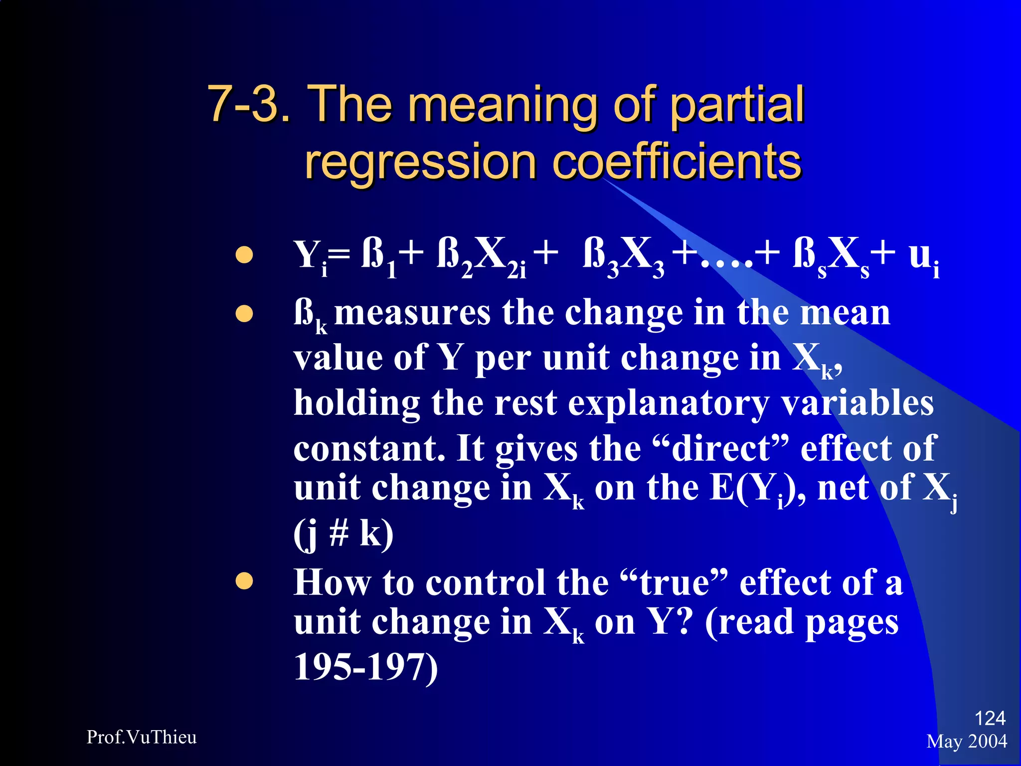 7-3. The meaning of partial    regression coefficients Y i =  ß 1 + ß 2 X 2i  +  ß 3 X 3  +….+ ß s X s + u i   ß k  measures the change in the mean value of Y per unit change in X k , holding the rest explanatory variables   constant. It gives the “direct” effect of unit change in X k  on the E(Y i ), net of X j  (j # k) How to control the “true” effect of a unit change in X k  on Y? (read pages 195-197) May 2004 Prof.VuThieu 