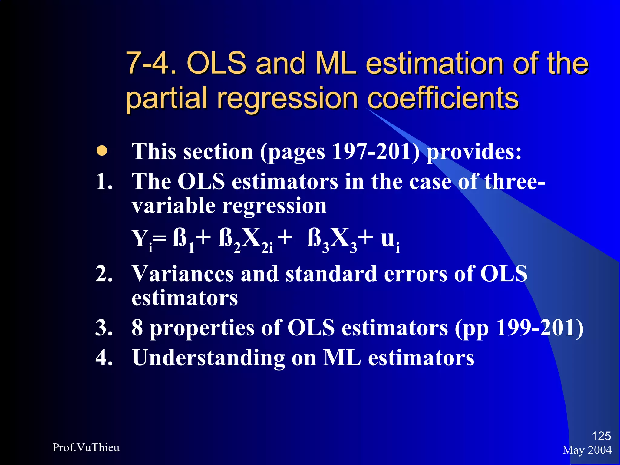 7-4. OLS and ML estimation of the partial regression coefficients This section (pages 197-201) provides:  1.  The OLS estimators in the case of three-variable regression Y i =  ß 1 + ß 2 X 2i  +  ß 3 X 3 + u i   2.  Variances and standard errors of OLS estimators 3. 8 properties of OLS estimators (pp 199-201) 4. Understanding on ML estimators May 2004 Prof.VuThieu 