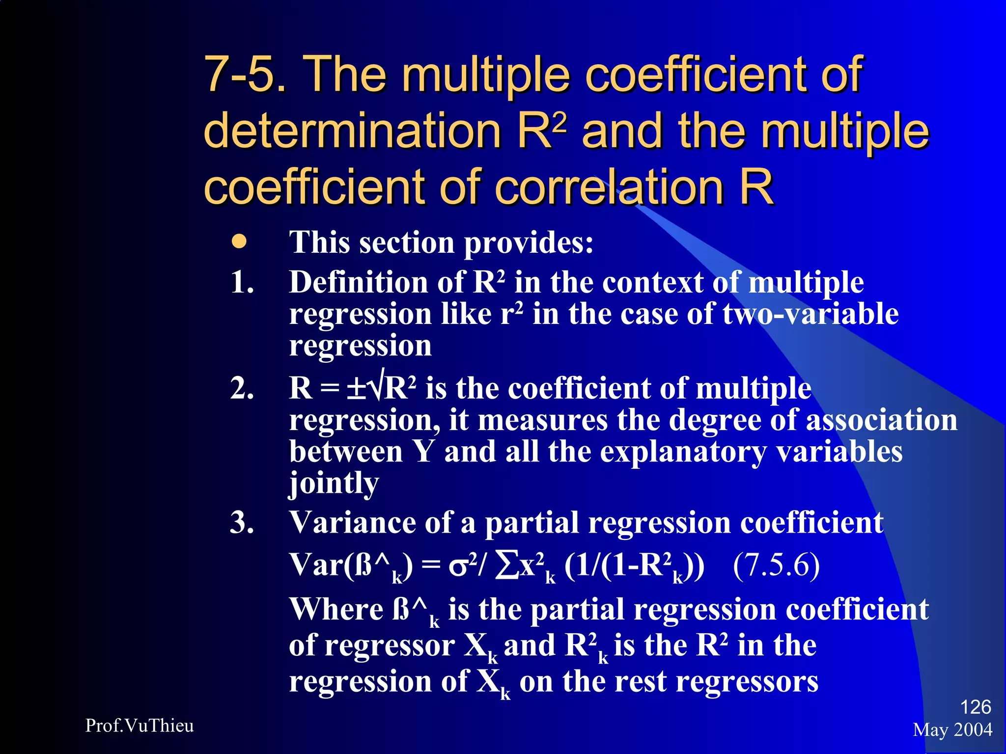 7-5. The multiple coefficient of determination R 2  and the multiple coefficient of correlation R This section provides: 1. Definition of R 2  in the context of multiple regression like r 2  in the case of two-variable regression  2. R =   R 2  is the coefficient of multiple regression, it measures the degree of association between Y and all the explanatory variables jointly 3.  Variance of a partial regression coefficient Var(ß^ k ) =   2 /   x 2 k  (1/(1-R 2 k ))  (7.5.6) Where ß^ k  is the partial regression coefficient of regressor X k  and R 2 k   is the R 2  in the regression of X k  on the rest regressors May 2004 Prof.VuThieu 