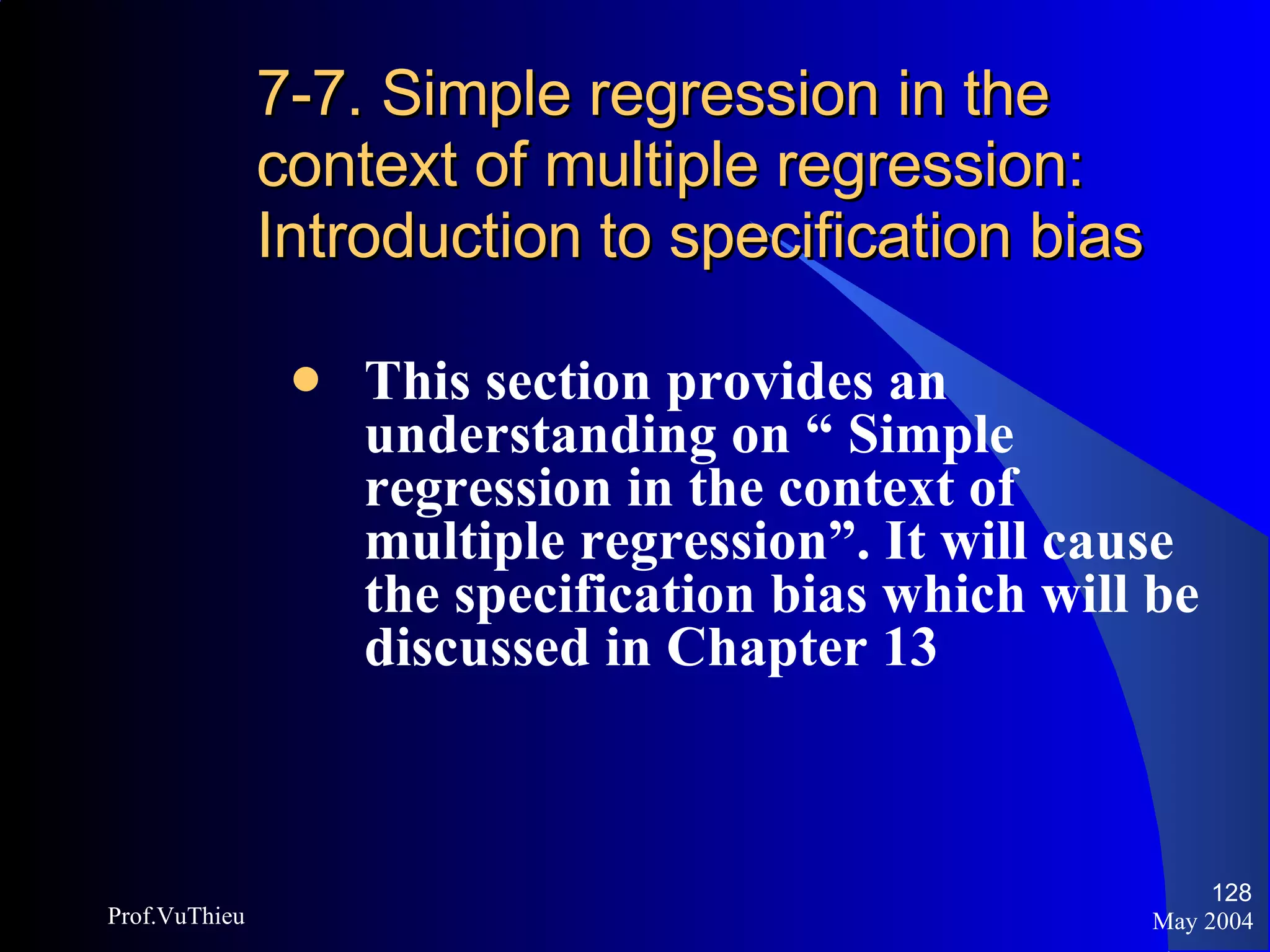 7-7. Simple regression in the context of multiple regression: Introduction to specification bias This section provides an understanding on “ Simple regression in the context of multiple regression”. It will cause the specification bias which will be discussed in Chapter 13 May 2004 Prof.VuThieu 
