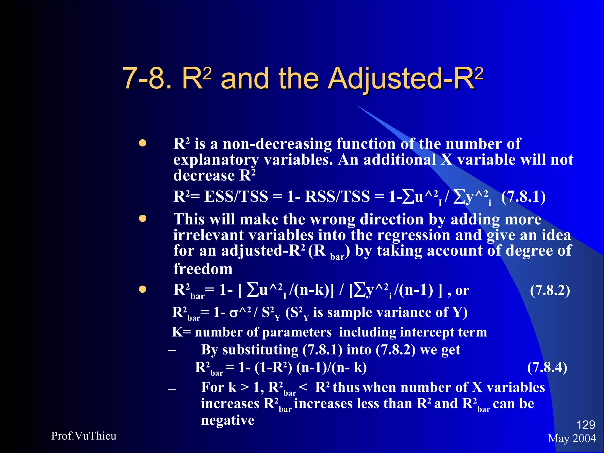 7-8. R 2  and the Adjusted-R 2  R 2  is a non-decreasing function of the number of explanatory variables. An additional X variable will not decrease R 2 R 2 = ESS/TSS = 1- RSS/TSS = 1-  u^ 2 I  /   y^ 2 i  (7.8.1) This will make the wrong direction by adding more irrelevant variables into the regression and give an idea for an adjusted-R 2  (R  bar ) by taking account of degree of freedom R 2 bar = 1- [   u^ 2 I  /(n-k)] / [  y^ 2 i  /(n-1) ]  , or   (7.8.2) R 2 bar = 1-   ^ 2   / S 2 Y  (S 2 Y  is sample variance of Y) K= number of parameters  including intercept term By substituting (7.8.1) into (7.8.2) we get R 2 bar  = 1- (1-R 2 ) (n-1)/(n- k)    (7.8.4) For k > 1, R 2 bar  <  R 2   thus   when number of X variables increases R 2 bar  increases less than R 2  and R 2 bar  can be negative May 2004 Prof.VuThieu 