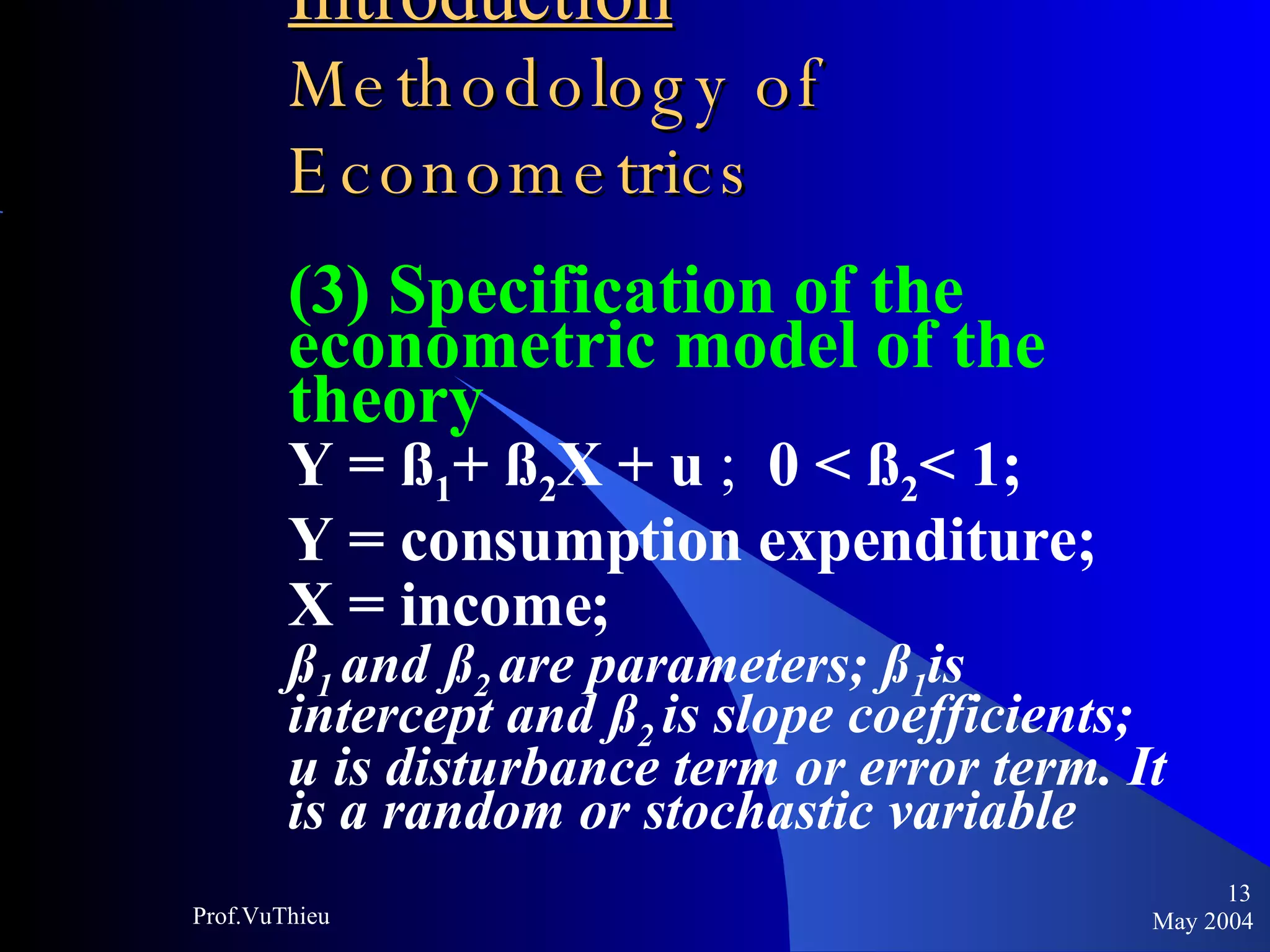 Introduction   Methodology of Econometrics (3) Specification of the econometric model of the theory Y = ß 1 + ß 2 X + u  ;  0 < ß 2 < 1; Y = consumption expenditure;  X = income;  ß 1  and   ß 2  are parameters; ß 1 is intercept and ß 2  is slope coefficients; u is disturbance term or error term. It is a random or stochastic variable May 2004 Prof.VuThieu 