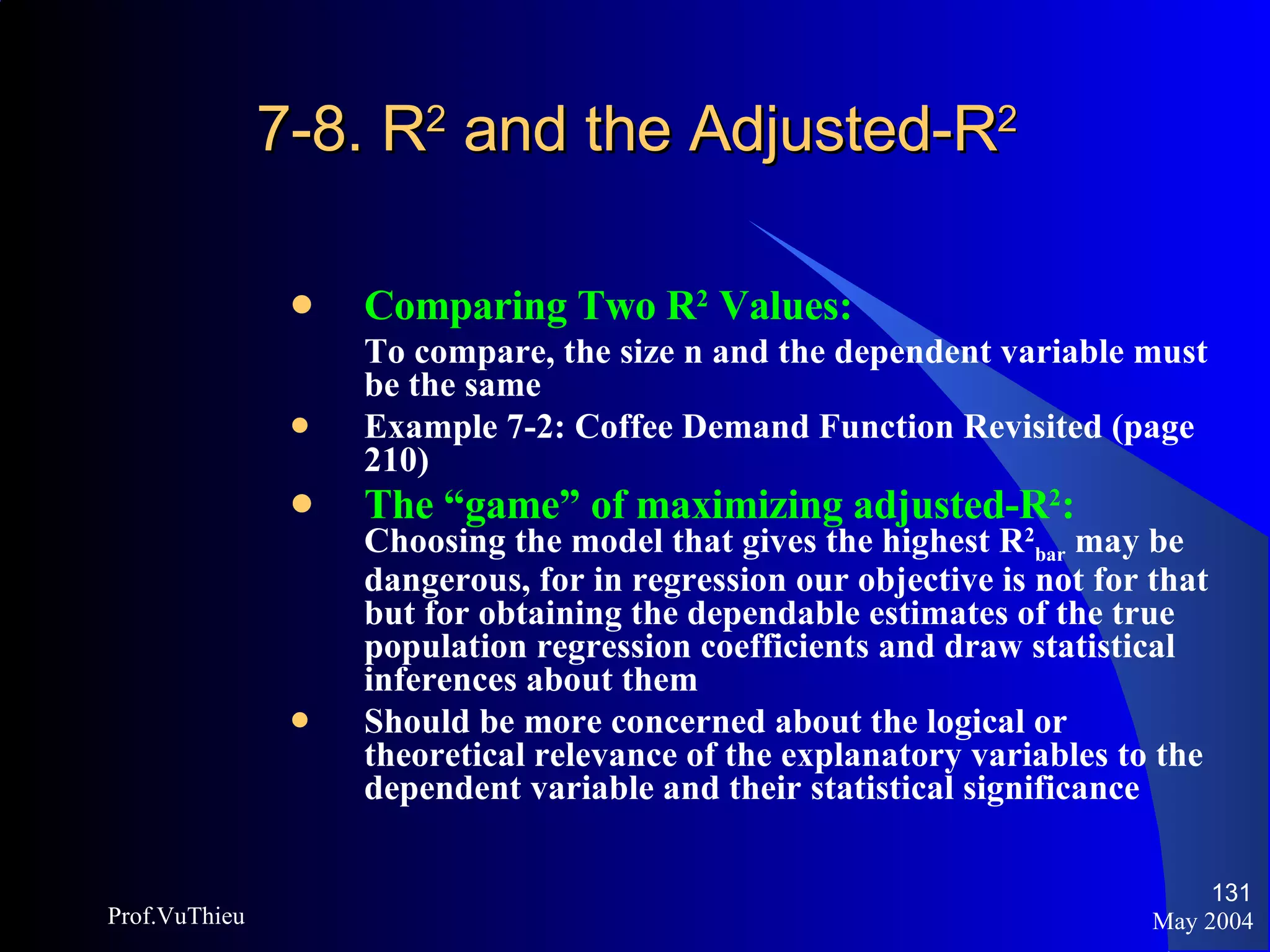 7-8. R 2  and the Adjusted-R 2  Comparing Two R 2  Values: To compare, the size n and the dependent variable must be the same Example 7-2: Coffee Demand Function Revisited (page 210) The “game” of maximizing adjusted-R 2 :   Choosing the model that gives the highest R 2 bar  may be dangerous, for in regression our objective is not for that but for obtaining the dependable estimates of the true population regression coefficients and draw statistical inferences about them Should be more concerned about the logical or theoretical relevance of the explanatory variables to the dependent variable and their statistical significance May 2004 Prof.VuThieu 