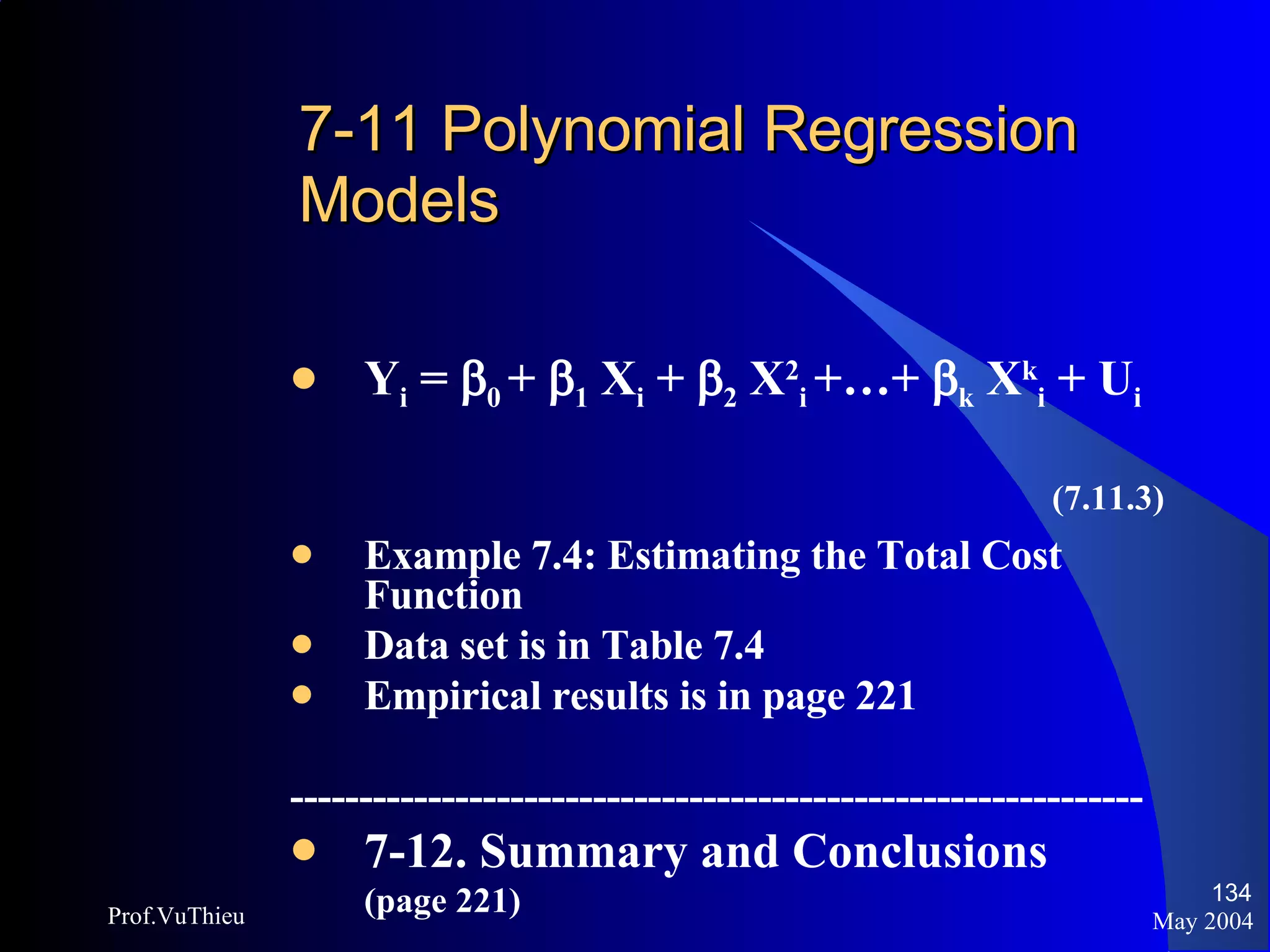 7-11 Polynomial Regression  Models Y i  =   0  +   1  X i  +   2  X 2 i   +…+   k  X k i  + U i (7.11.3) Example 7.4: Estimating the Total Cost Function Data set is in Table 7.4 Empirical results is in page 221 -------------------------------------------------------------- 7-12. Summary and Conclusions (page 221) May 2004 Prof.VuThieu 