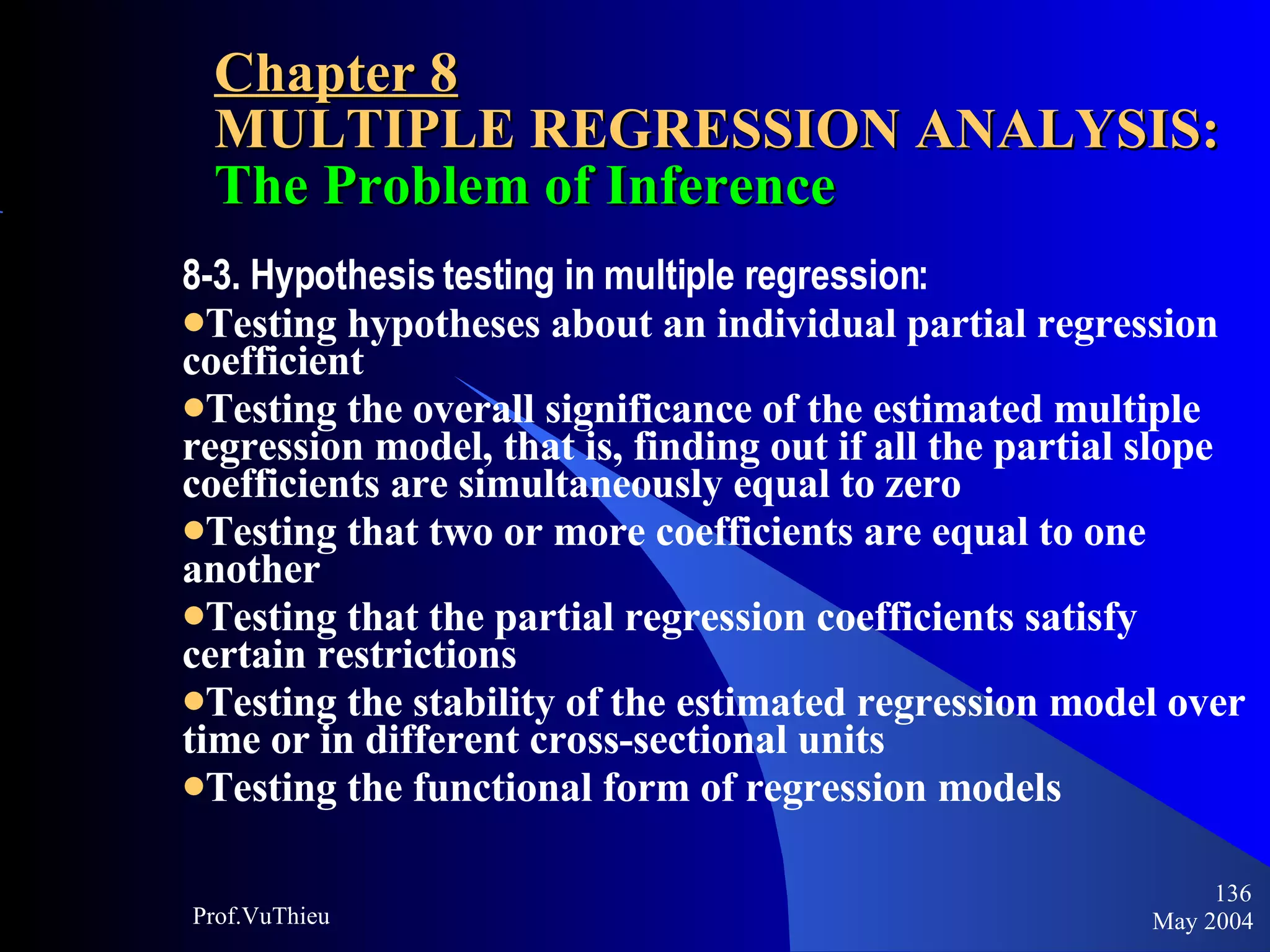 Chapter 8 MULTIPLE REGRESSION ANALYSIS:  The Problem of Inference 8-3. Hypothesis testing in multiple regression:  Testing hypotheses about an individual partial regression coefficient Testing the overall significance of the estimated multiple regression model, that is, finding out if all the partial slope coefficients are simultaneously equal to zero Testing that two or more coefficients are equal to one another Testing that the partial regression coefficients satisfy certain restrictions Testing the stability of the estimated regression model over time or in different cross-sectional units Testing the functional form of regression models   May 2004 Prof.VuThieu 
