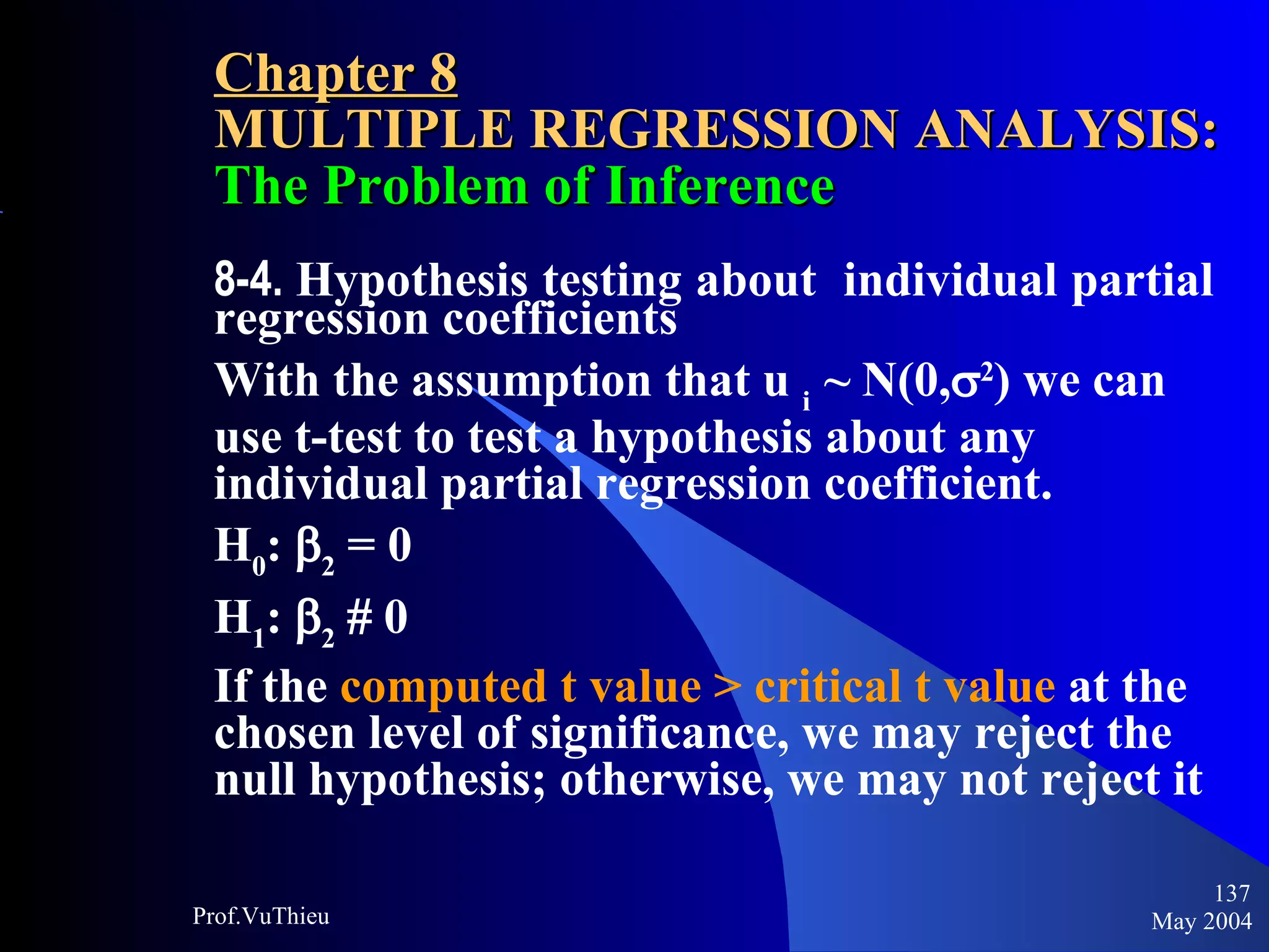 Chapter 8 MULTIPLE REGRESSION ANALYSIS:  The Problem of Inference 8-4.  Hypothesis testing about  individual partial regression coefficients With the assumption that u  i  ~ N(0,  2 ) we can use t-test to test a hypothesis about any individual partial regression coefficient. H 0 :   2  = 0 H 1 :   2     0 If the  computed t value > critical t value  at the chosen level of significance, we may reject the null hypothesis; otherwise, we may not reject it May 2004 Prof.VuThieu 