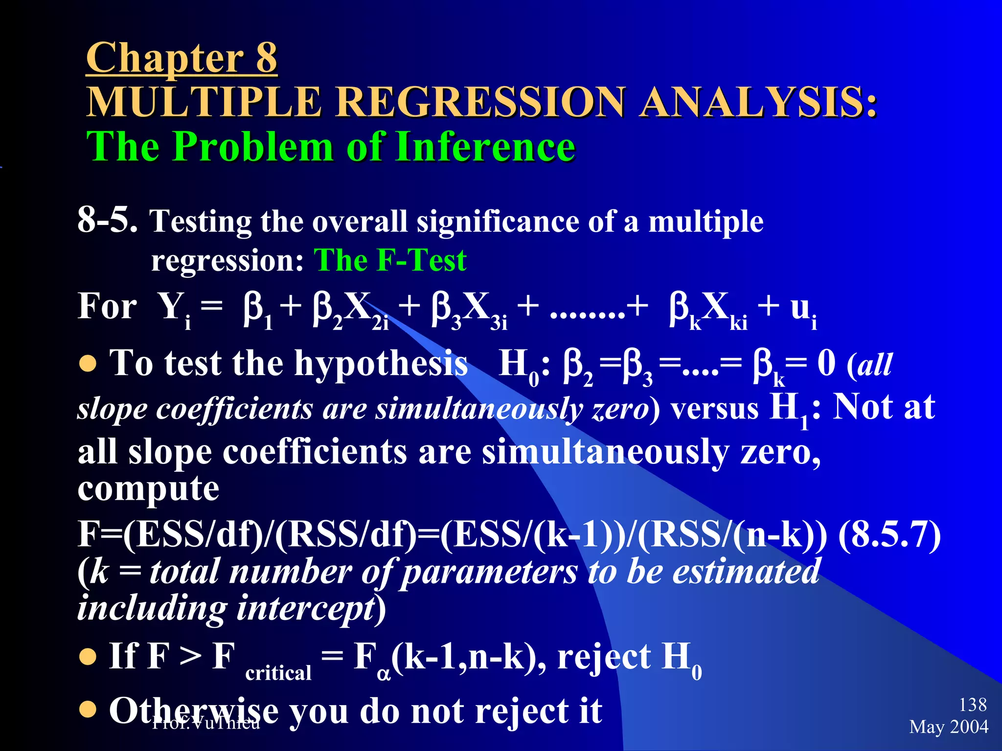 Chapter 8 MULTIPLE REGRESSION ANALYSIS:  The Problem of Inference 8-5.  Testing the overall significance of a multiple  regression:  The F-Test For  Y i  =   1  +   2 X 2i  +   3 X 3i  + ........+   k X ki  + u i To test the hypothesis  H 0 :   2  =  3  =....=   k = 0  ( all slope coefficients are simultaneously zero )   versus  H 1 : Not at all slope coefficients are simultaneously zero, compute F=(ESS/df)/(RSS/df)=(ESS/(k-1))/(RSS/(n-k)) (8.5.7) ( k = total number of parameters to be estimated including intercept ) If F > F  critical  = F  (k-1,n-k), reject H 0 Otherwise you do not reject it May 2004 Prof.VuThieu 