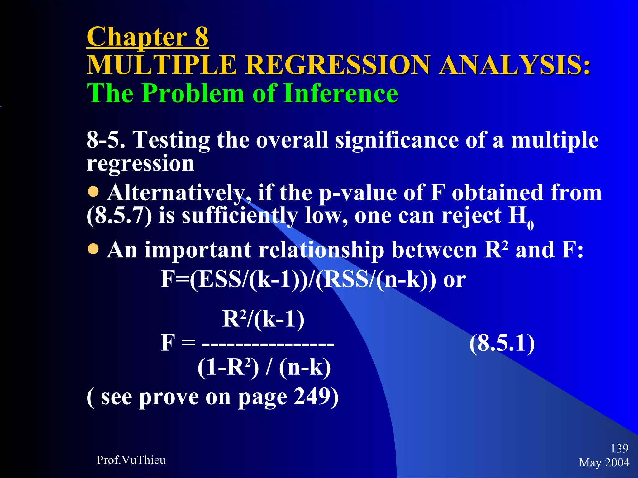 Chapter 8 MULTIPLE REGRESSION ANALYSIS:  The Problem of Inference 8-5. Testing the overall significance of a multiple regression Alternatively, if the p-value of F obtained from (8.5.7) is sufficiently low, one can reject H 0 An important relationship between R 2  and F: F=(ESS/(k-1))/(RSS/(n-k)) or R 2 /(k-1) F = ----------------  (8.5.1) (1-R 2 ) / (n-k)    ( see prove on page 249) May 2004 Prof.VuThieu 
