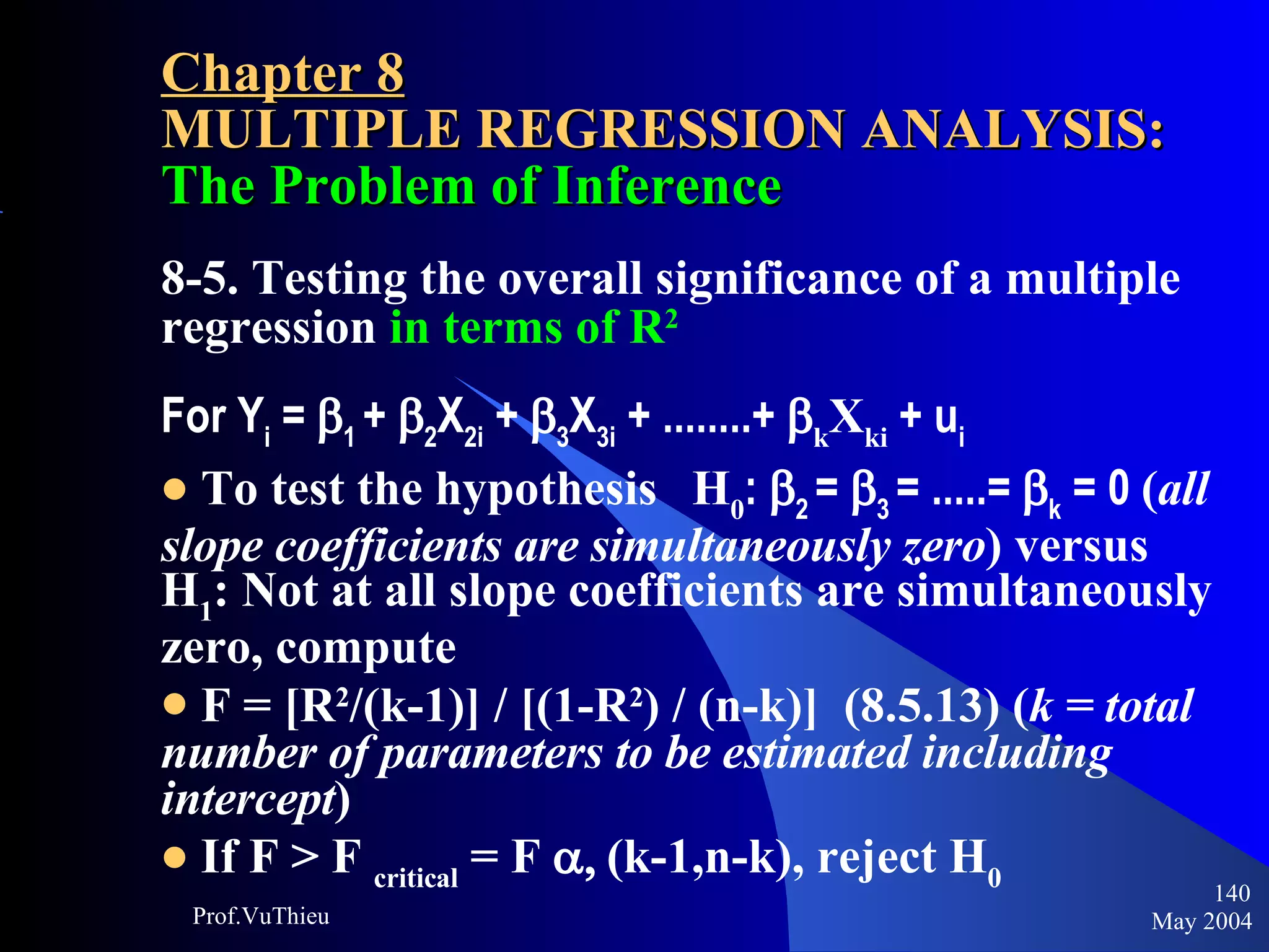 Chapter 8 MULTIPLE REGRESSION ANALYSIS:  The Problem of Inference 8-5. Testing the overall significance of a multiple regression   in terms of R 2 For Y i  =   1  +   2 X 2i  +   3 X 3i  + ........+   k X ki  + u i To test the hypothesis  H 0 :   2  =   3  = .....=   k  = 0  ( all slope coefficients are simultaneously zero ) versus H 1 : Not at all slope coefficients are simultaneously zero, compute F = [R 2 /(k-1)] / [(1-R 2 ) / (n-k)]  (8.5.13) ( k = total number of parameters to be estimated including intercept ) If F > F  critical  = F     (k-1,n-k), reject H 0 May 2004 Prof.VuThieu 