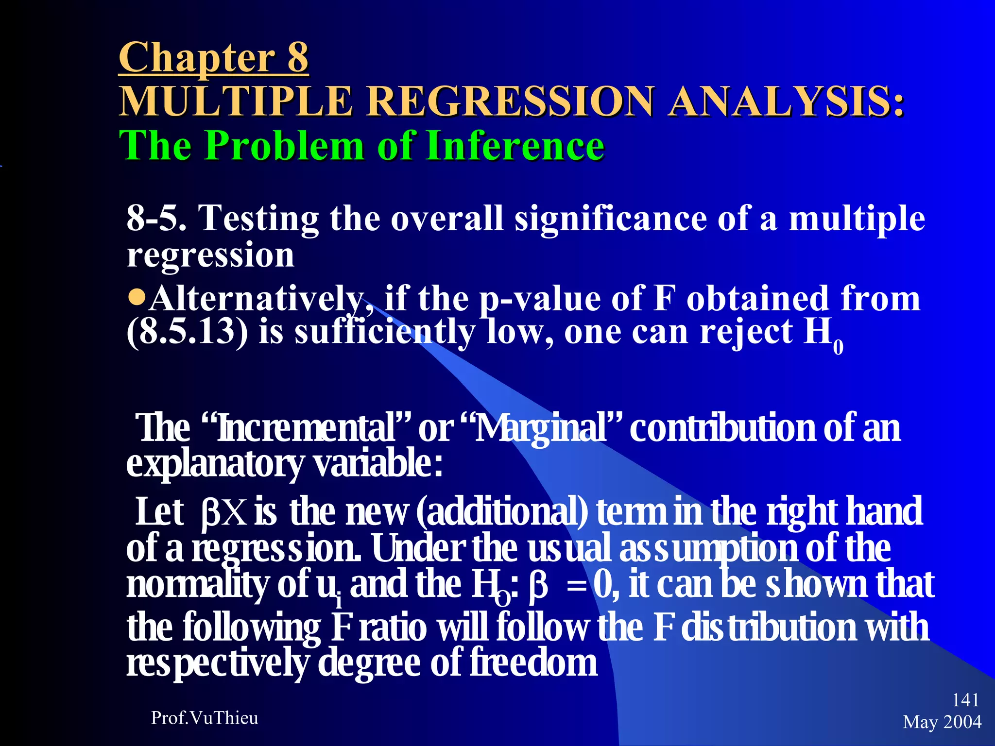 Chapter 8 MULTIPLE REGRESSION ANALYSIS:  The Problem of Inference 8-5. Testing the overall significance of a multiple regression Alternatively, if the p-value of F obtained from (8.5.13) is sufficiently low, one can reject H 0 The “Incremental” or “Marginal” contribution of an explanatory variable: Let   X  is the new (additional) term in the right hand of a regression. Under the usual assumption of the normality of u i  and the H O :     = 0, it can be shown that the following F ratio will follow the F distribution with respectively degree of freedom May 2004 Prof.VuThieu 