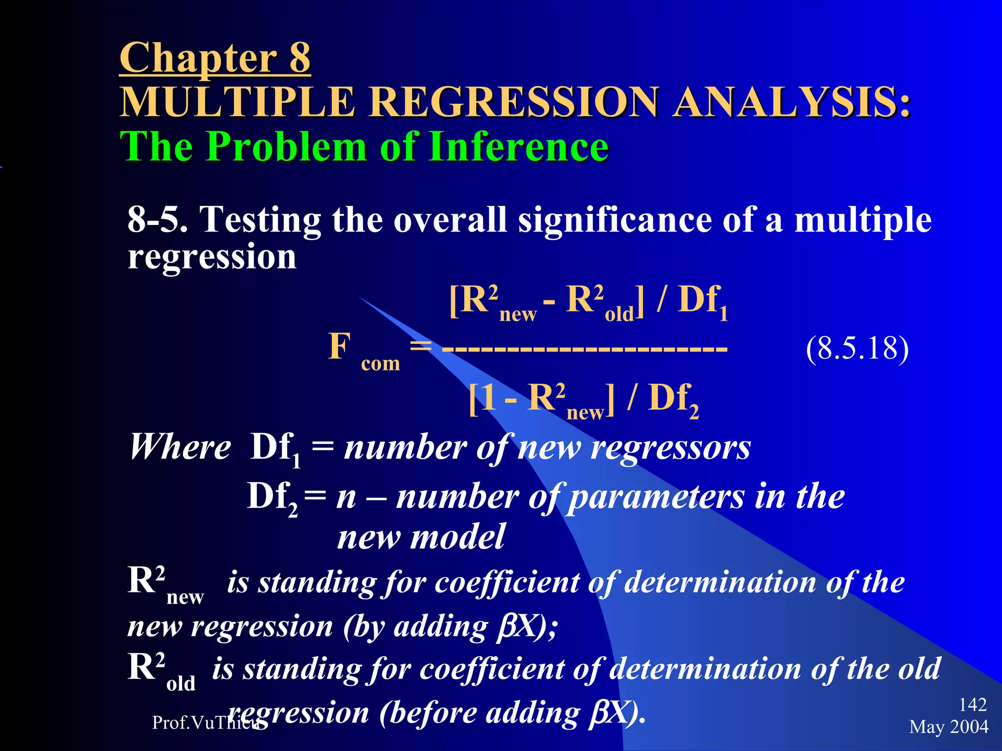 Chapter 8 MULTIPLE REGRESSION ANALYSIS:  The Problem of Inference 8-5. Testing the overall significance of a multiple regression     [R 2 new  - R 2 old ] / Df 1 F  com  = ----------------------   (8.5.18)     [1   - R 2 new ] / Df 2 Where   Df 1  =  number of new regressors   Df 2  =  n – number of parameters in the       new model R 2 new   is standing for coefficient of determination of the  new regression (by adding   X); R 2 old  is standing for coefficient of determination of the old  regression (before adding   X). May 2004 Prof.VuThieu 