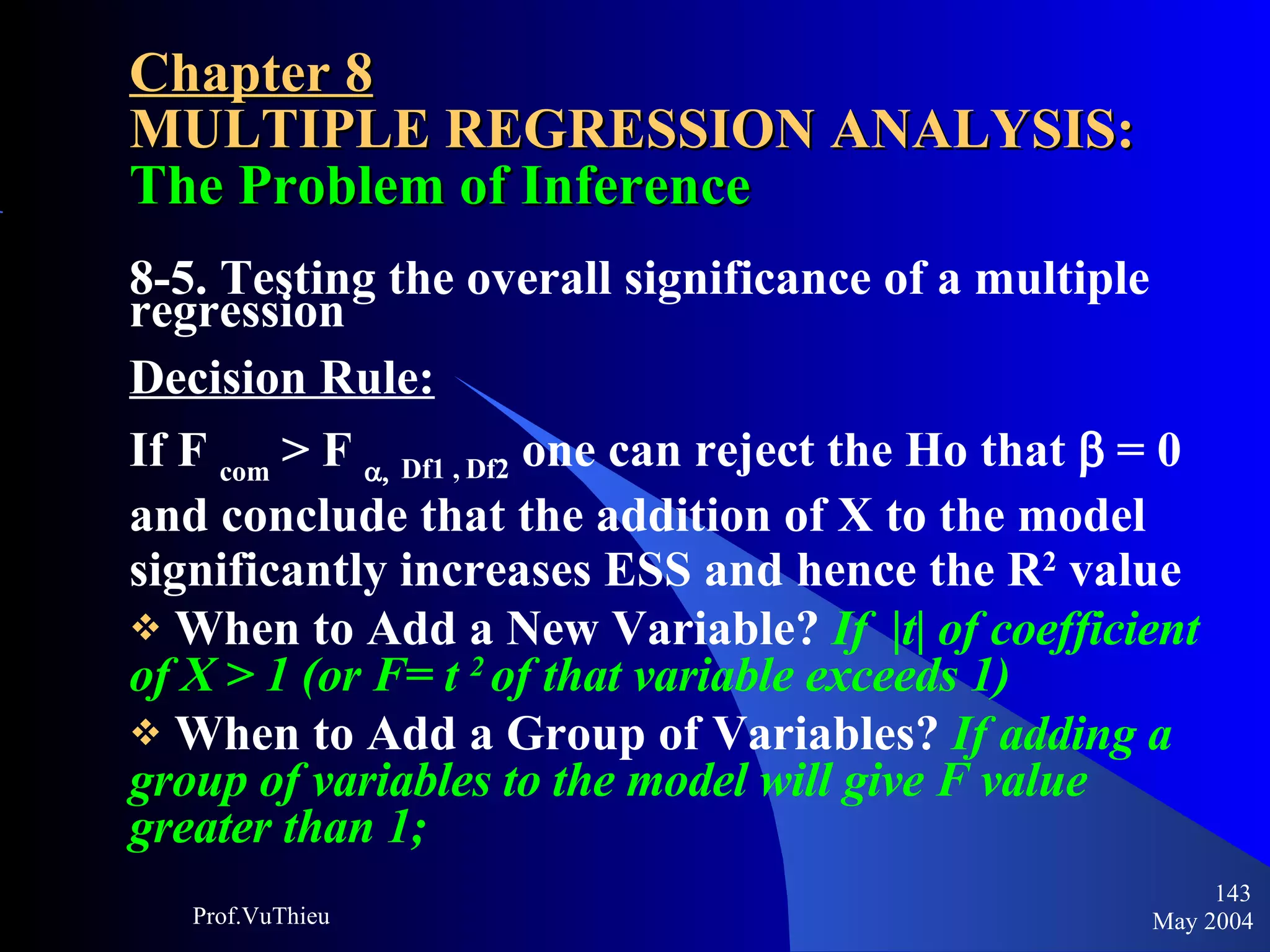 Chapter 8 MULTIPLE REGRESSION ANALYSIS:  The Problem of Inference 8-5. Testing the overall significance of a multiple regression Decision Rule: If F  com  > F     Df1 , Df2  one can reject the Ho that    = 0 and conclude that the addition of X to the model significantly increases ESS and hence the R 2  value When to Add a New Variable?  If  |t| of coefficient of X > 1 (or F= t  2  of that variable exceeds 1) When to Add a Group of Variables?  If adding a group of variables to the model will give F value greater than 1; May 2004 Prof.VuThieu 