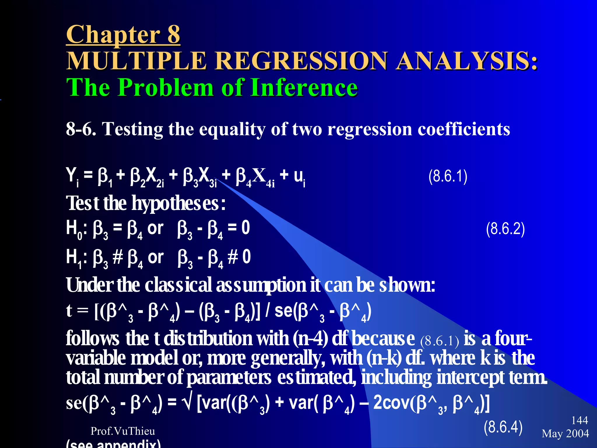 Chapter 8 MULTIPLE REGRESSION ANALYSIS:  The Problem of Inference 8-6. Testing the equality of two regression coefficients Y i  =   1  +   2 X 2i  +   3 X 3i  +   4 X 4i  + u i     (8.6.1) Test the hypotheses: H 0 :   3  =   4  or   3  -   4  = 0   (8.6.2) H 1 :   3       4  or   3  -   4     0 Under the classical assumption it can be shown:   t = [(  ^ 3  -   ^ 4 ) – (  3  -   4 )] / se(  ^ 3  -   ^ 4 ) follows the t distribution with (n-4) df because  (8.6.1)  is a four-variable model or, more generally, with (n-k) df. where k is the total number of parameters estimated, including intercept term.  se(  ^ 3  -   ^ 4 ) =    [var( (  ^ 3 ) + var(   ^ 4 ) – 2cov (  ^ 3 ,   ^ 4 )]  (8.6.4)   (see appendix) May 2004 Prof.VuThieu 