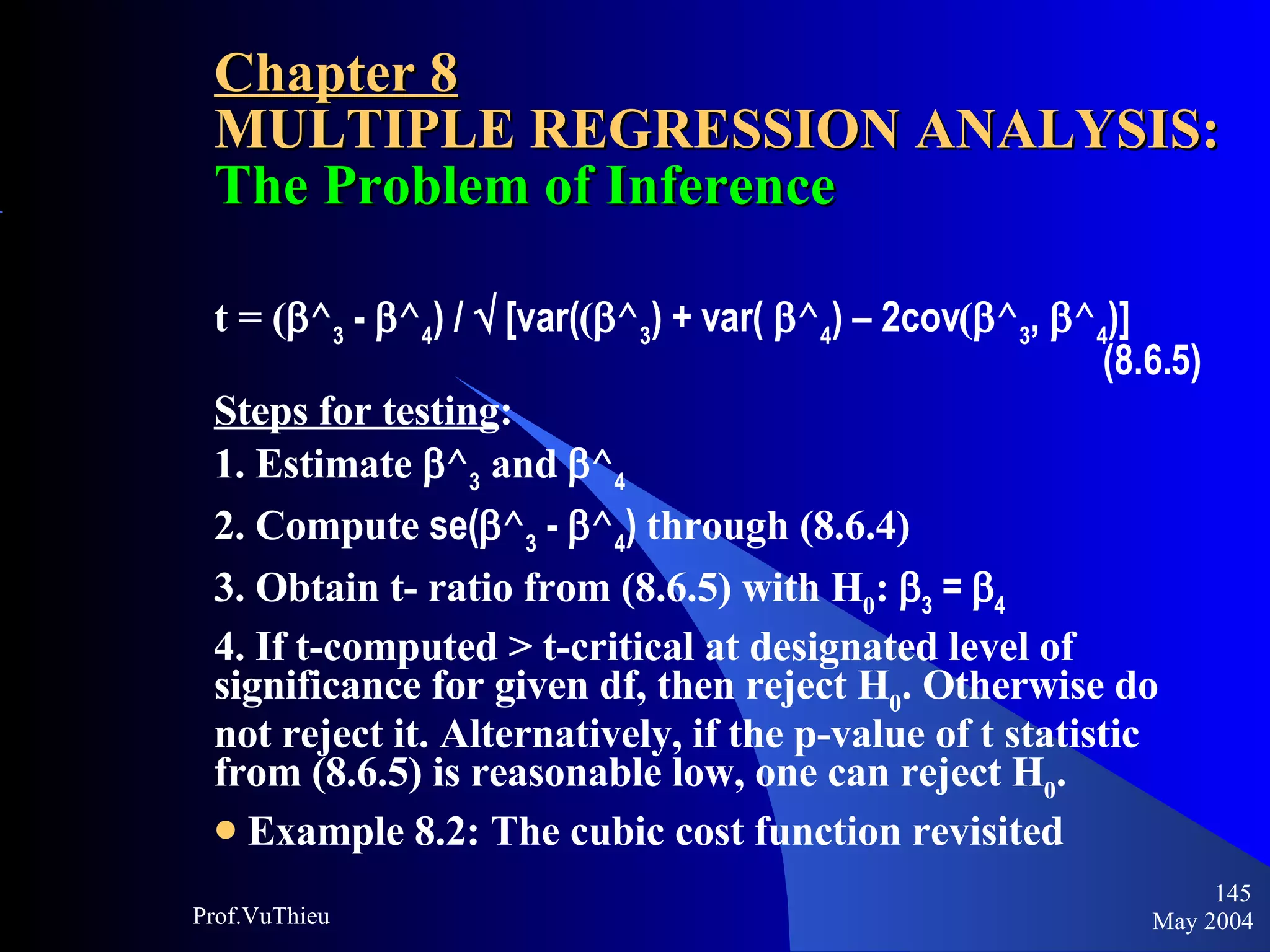 Chapter 8 MULTIPLE REGRESSION ANALYSIS:  The Problem of Inference t = (  ^ 3  -   ^ 4 ) /    [var( (  ^ 3 ) + var(   ^ 4 ) – 2cov (  ^ 3 ,   ^ 4 )] (8.6.5) Steps for testing : 1. Estimate   ^ 3  and    ^ 4   2. Compute  se(  ^ 3  -   ^ 4 )  through (8.6.4) 3. Obtain t- ratio from (8.6.5) with H 0 :    3  =   4 4. If t-computed > t-critical at designated level of significance for given df, then reject H 0 . Otherwise do not reject it. Alternatively, if the p-value of t statistic from (8.6.5) is reasonable low, one can reject H 0 . Example 8.2: The cubic cost function revisited May 2004 Prof.VuThieu 