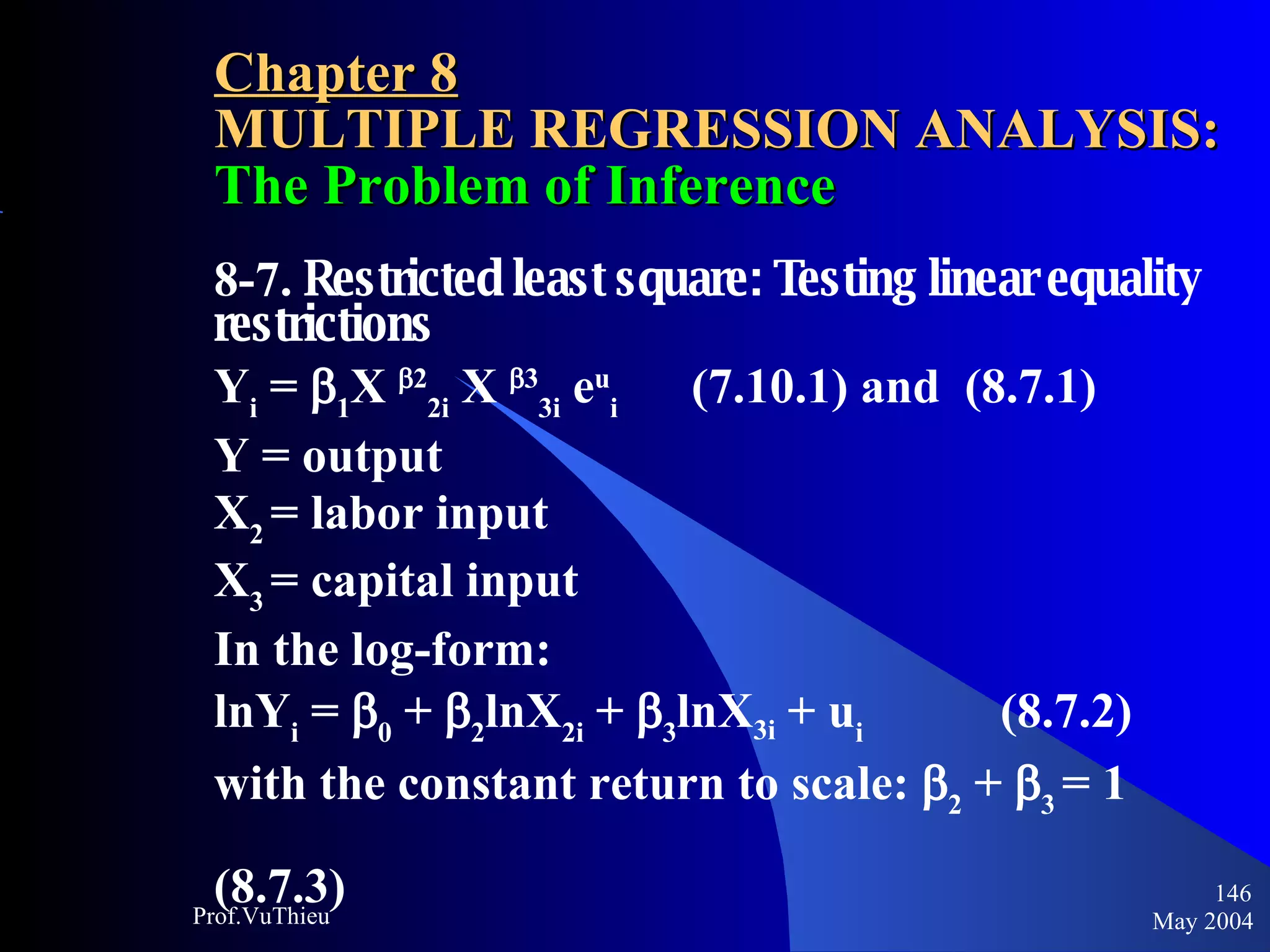 Chapter 8 MULTIPLE REGRESSION ANALYSIS:  The Problem of Inference 8-7.  Restricted least square: Testing linear equality restrictions Y i  =   1 X   2 2i  X   3 3i  e u i   (7.10.1) and  (8.7.1) Y = output X 2  = labor input X 3  = capital input In the log-form: lnY i  =   0  +   2 lnX 2i  +   3 lnX 3i  + u i     (8.7.2) with the constant return to scale:   2  +   3   = 1    (8.7.3) May 2004 Prof.VuThieu 