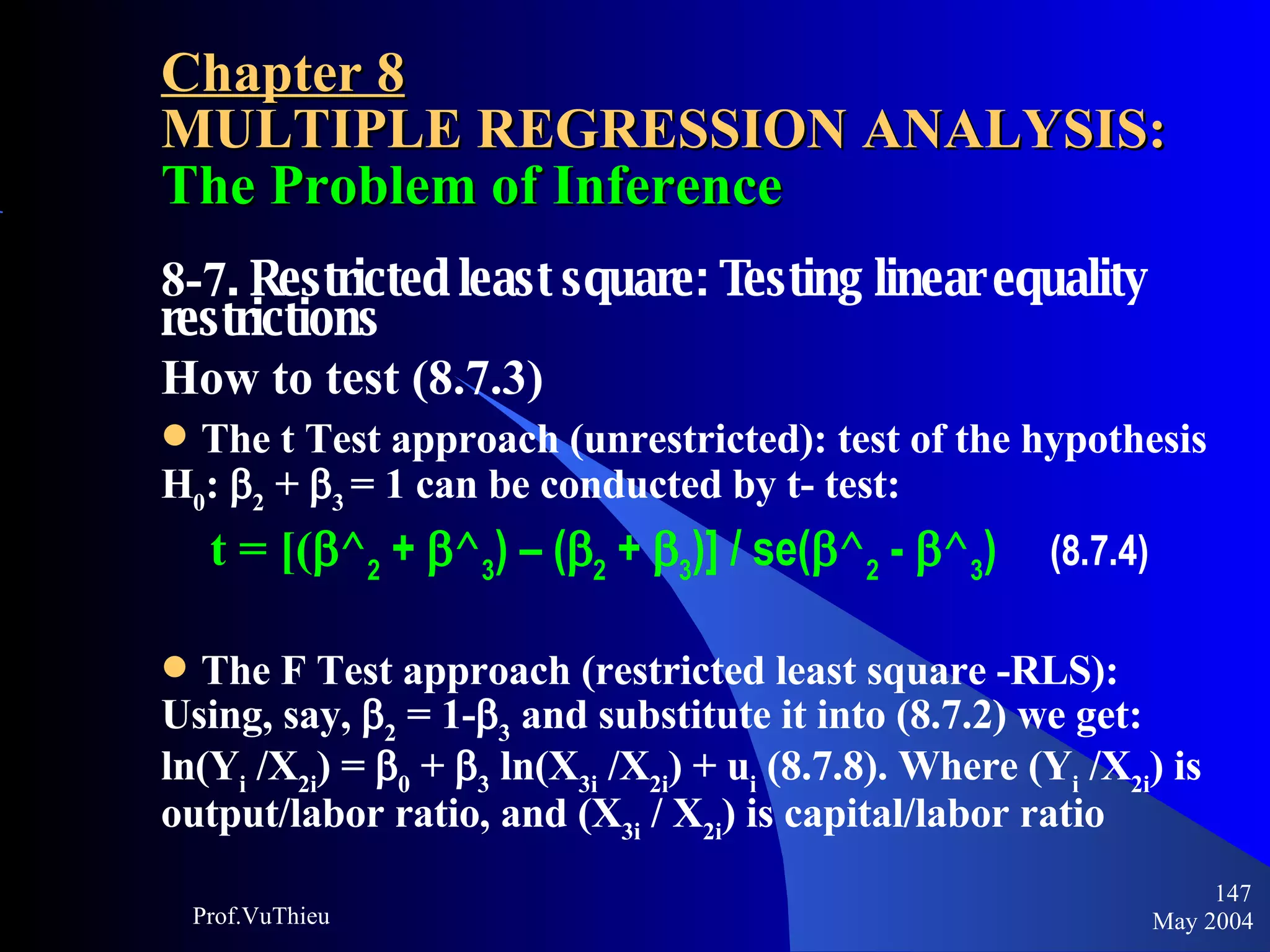 Chapter 8 MULTIPLE REGRESSION ANALYSIS:  The Problem of Inference 8-7 . Restricted least square: Testing linear equality restrictions How to test (8.7.3) The t Test approach (unrestricted): test of the hypothesis H 0 :  2  +   3   = 1 can be conducted by t- test:   t = [(  ^ 2  +   ^ 3 ) – (  2  +   3 )] / se(  ^ 2  -   ^ 3 )  (8.7.4) The F Test approach (restricted least square -RLS): Using, say,   2  = 1-  3  and substitute it into (8.7.2) we get: ln(Y i  /X 2i ) =   0  +   3  ln(X 3i  /X 2i ) + u i  (8.7.8). Where (Y i  /X 2i ) is output/labor ratio, and (X 3i  / X 2i ) is capital/labor ratio May 2004 Prof.VuThieu 