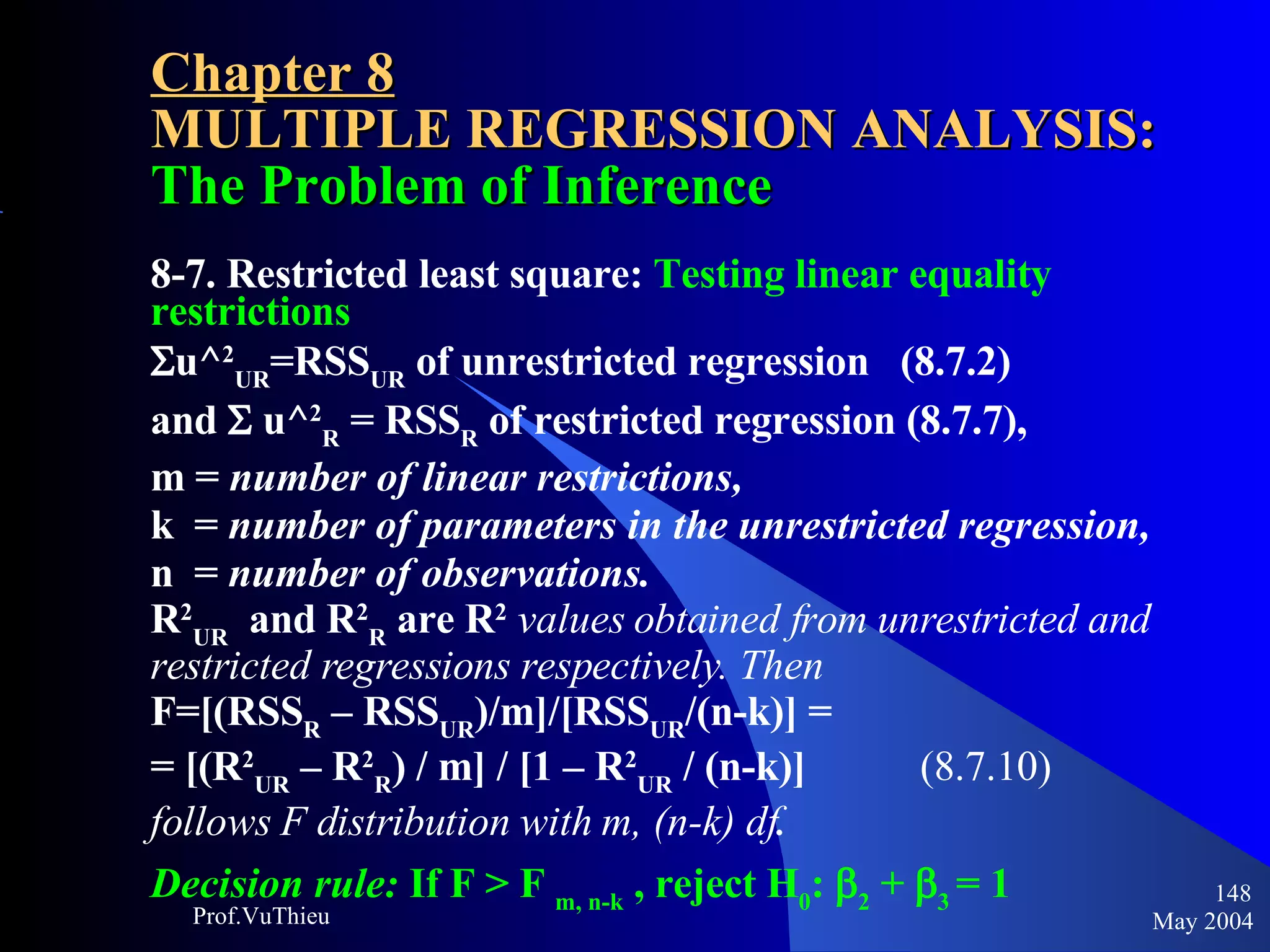 Chapter 8 MULTIPLE REGRESSION ANALYSIS:  The Problem of Inference 8-7. Restricted least square:  Testing linear equality restrictions  u^ 2 UR =RSS UR  of unrestricted regression  (8.7.2)  and    u^ 2 R  = RSS R  of restricted regression (8.7.7),  m =  number of linear restrictions,   k  =  number of parameters in the unrestricted regression,   n  =  number of observations.   R 2 UR   and R 2 R  are R 2   values obtained from unrestricted and restricted regressions respectively. Then F=[(RSS R  – RSS UR )/m]/[RSS UR /(n-k)] =  = [(R 2 UR  – R 2 R ) / m] / [1 – R 2 UR  / (n-k)]  (8.7.10) follows F distribution with m, (n-k) df . Decision rule:  If F > F  m, n-k  , reject H 0 :  2  +   3   = 1   May 2004 Prof.VuThieu 